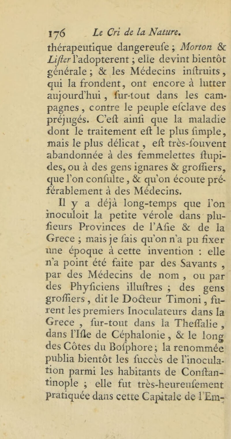 thérapeutique dangereufe ; Morton & LiJlerYadoptèrent ; elle devint bientôt générale ; & les Médecins inftruits, qui la frondent, ont encore à lutter aujourd'hui, fur-tout dans les cam- pagnes , contre le peuple efclave des préjugés. C’efl ainli que la maladie dont le traitement eft le plus fimple, mais le plus délicat, eft très-fouvent abandonnée à des femmelettes fhipi- des, ou à des gens ignares & groffiers, que l’on confulte, & qu’on écoute pré- férablement à des Médecins. Il y a déjà long-temps que l’on inoculoit la petite vérole dans plu- fieurs Provinces de l’Afie & de la Grece ; mais je fais qu’on n’a pu fixer une époque à cette invention : elle n'a point été faite par des Savants , par des Médecins de nom , ou par des Phyficiens illuftres ; des gens grofîiers , dit le Doéleur Timoni, fu- rent les premiers Inociüateurs dans la Grece , fur-tout dans la ThefTalie , dans l’Ifle de Céphalonie, & le long des Côtes du Bofphore ; la renommée publia bientôt les fuccès de l’inocula- tion parmi les habitants de Conftan- tinople ; elle fut très-heureufement pratiquée dans cette Capitale de l Em-