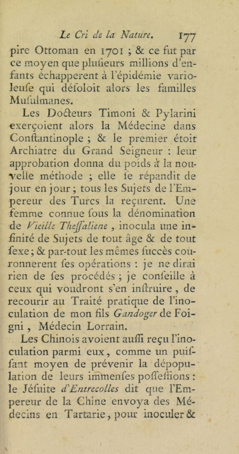 pire Ottoman en 1701 ; & ce fut par ce moyen que plulieurs millions d’en- fants échappèrent à l’épidémie vario- leufe qui défoloit alors les familles Mufuimanes. Les Doêteurs Timoni & Pylarini exerçoient alors la Médecine dans Conftantinople ; & le premier étoit Archiatre du Grand Seigneur : leur approbation donna du poids à la nou- velle méthode ; elle le répandit de jour en jour ; tous les Sujets de l’Em- pereur des Turcs la reçurent. Une femme connue fous la dénomination de Ficïile Thejjaliene , inocula une in- finité de Sujets de tout âge & de tout fexe; & par-tout les mêmes fuccès cou- ronnèrent fes opérations : je ne dirai rien de fes procédés ; je confeille à ceux qui voudront s’en inftruire , de recourir au Traité pratique de l’ino- culation de mon fils Gandoger de Foi- gni , Médecin Lorrain. Les Chinois avoient aufii reçu l’ino- culation parmi eux, comme un puif- fant moyen de prévenir la dépopu- lation de leurs immenfes poffefiions : le Jéfuite d'Entrecolles dit que l’Em- pereur de la Chine envoya des Mé- decins en Tartarie, pour inoculer &