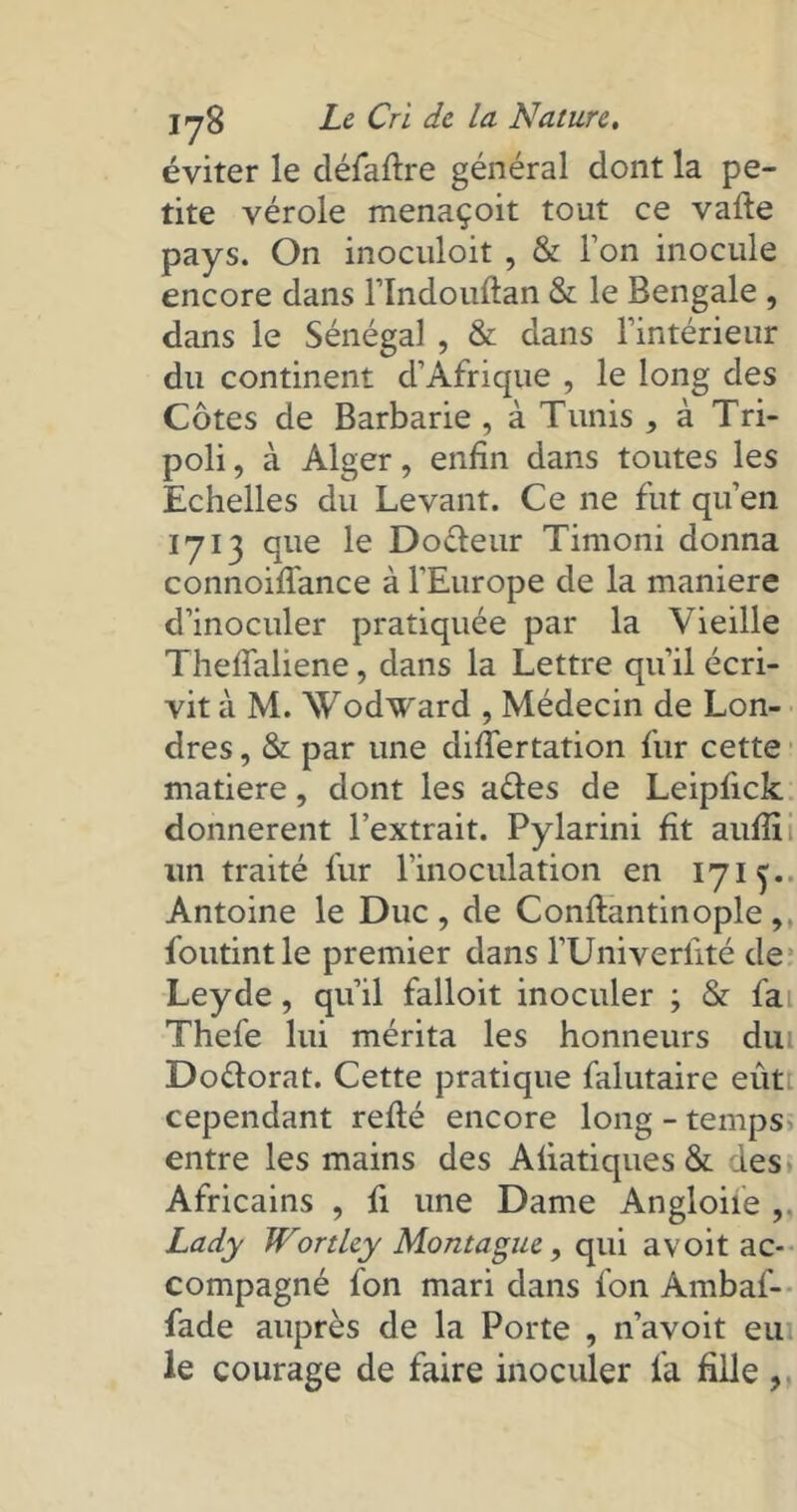 éviter le défaire général dont la pe- tite vérole menaçoit tout ce vafle pays. On inoculoit, & l’on inocule encore dans l’Indouftan & le Bengale , dans le Sénégal , & dans l’intérieur du continent d’Afrique , le long des Côtes de Barbarie , à Tunis , à Tri- poli , à Alger, enfin dans toutes les Echelles du Levant. Ce ne fut qu’en 1713 que le Dofteur Timoni donna connoiffance à l'Europe de la maniéré d’inoculer pratiquée par la Vieille Thefialiene, dans la Lettre qu’il écri- vit à M. Wodward , Médecin de Lon- dres , & par une diflertation fur cette matière, dont les aéles de Leipfick donnèrent l’extrait. Pylarini fit aufiîi un traité fur l’inoculation en 1715. Antoine le Duc, de Confiantinople, foutintle premier dans l’Univerfité de Leyde, qu’il falloit inoculer ; & fai. Thefe lui mérita les honneurs du Doélorat. Cette pratique falutaire eût cependant relié encore long - temps entre les mains des Afiatiques & des Africains , fi une Dame Angloiie Lady Wortley Montague, qui avoit ac- compagné fon mari dans fon Ambaf- fade auprès de la Porte , n’avoit eu le courage de faire inoculer fa fille,