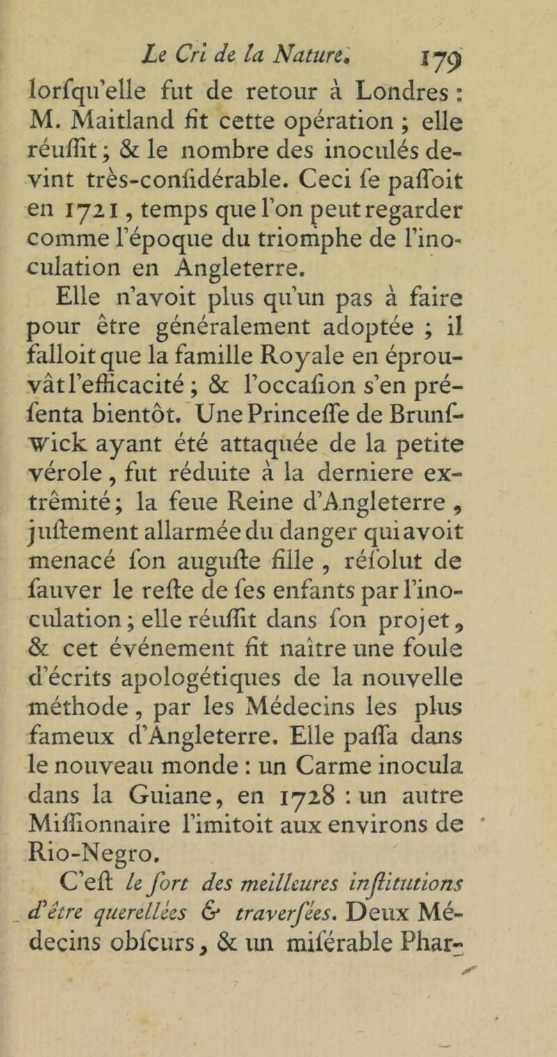 lorfqu’elle fut de retour à Londres : M. Maitland fît cette opération ; elle réufîit ; & le nombre des inoculés de- vint très-conlidérable. Ceci fe paffoit en 1721, temps que Ton peut regarder comme l’époque du triomphe de l’ino- culation en Angleterre. Elle n’avoit plus qu’un pas à faire pour être généralement adoptée ; il falloitque la famille Royale en éprou- vât l’efficacité ; & l’occafion s’en pré- fenta bientôt. UnePrinceffie de Brunf- wick ayant été attaquée de la petite vérole, fut réduite à la derniere ex- trémité ; la feue Reine d’Angleterre , juftement allarméedu danger quiavoit menacé fon augufte fille , réfolut de fauver le relie de fes enfants par l’ino- culation ; elle réuffit dans fon projet, & cet événement ht naître une foule d’écrits apologétiques de la nouvelle méthode, par les Médecins les plus fameux d’Angleterre. Elle palfa dans le nouveau monde : un Carme inocula dans la Guiane, en 1728 : un autre Miffionnaire l’imitoit aux environs de ' Rio-Negro. C’ell le fort des meilleures Injlltutions d'être querellées & traverfées. Deux Mé- decins obfcurs, & un milerable Phar-