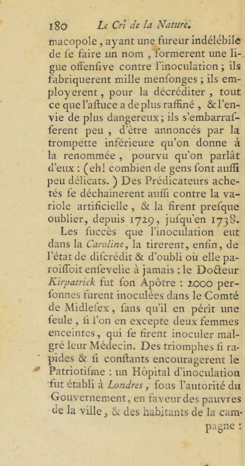 macopole , ayant une fureur indélébile de fe faire un nom , formèrent une li- gue offenfive contre finoculation ; ils fabriquèrent mille menfonges ; ils em- ployèrent , pour la décréditer , tout ce quel’afiuce a déplus raffiné , & l’en- vie de plus dangereux; ils s’embarraf- ferent peu , d’être annoncés par la trompette inférieure qu’on donne à la renommée , pourvu qu’on parlât d’eux : (eh! combien de gens font auffi peu délicats. ) Des Prédicateurs ache- tés fe déchaînèrent auffi contre la va- riole artificielle , & la firent prefque oublier, depuis 1729, jufquen 1738. Les fuccès que l’inoculation eut dans la Caroline, la tirèrent, enfin, de l’état de difcrédit & d’oubli où elle pa- roiffoit enfeveiie à jamais : le Do&eur Kirpatrick fut fon Apôtre : 2000 per- lonnes furent inoculées dans le Comté de Midleiex, fans qu’il en pérît une ieule , fi l’on en excepte deux femmes enceintes, qui fe firent inoculer mal- gré leur Médecin. Des triomphes fi ra- pides & fi confiants encouragèrent le Patriotilme : un Hôpital d’inoculation fut établi à Londres > fous l’autorité du Gouvernement, en faveur des pauvres de la ville, & des habitants de la cam- pagne :