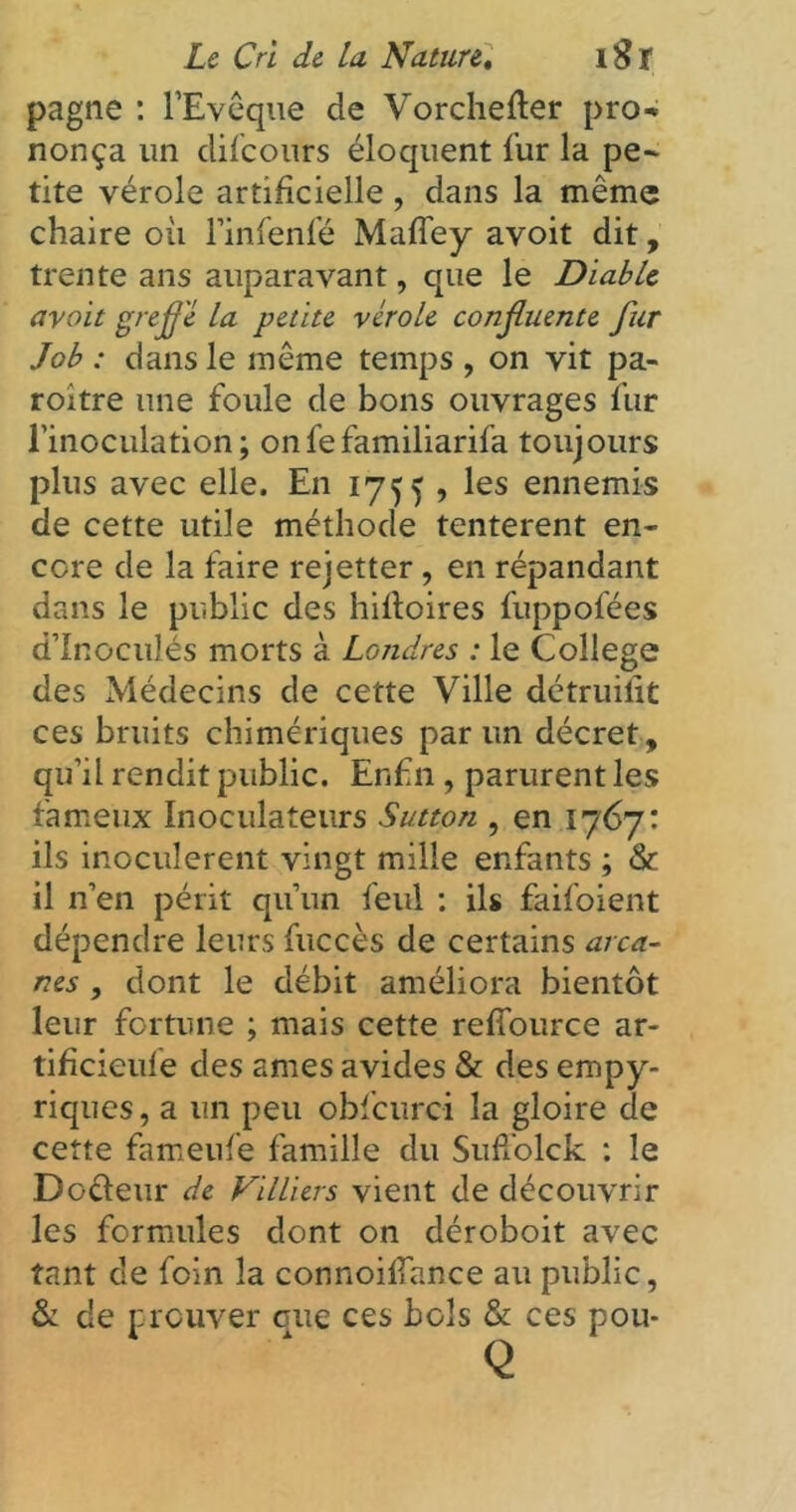 pagne : l’Evêque de Vorchefter pro- nonça un difeours éloquent fur la pe- tite vérole artificielle , dans la même chaire oit l’infenfé Maffey avoit dit, trente ans auparavant, que le Diable avoit greffe la petite vérole conffuente fur Job : dans le même temps , on vit pa- roitre une foule de bons ouvrages fur l'inoculation; onfefamiliarifa toujours plus avec elle. En 1755, les ennemis de cette utile méthode tentèrent en- core de la faire rejetter, en répandant dans le public des hiftoires fuppofées d’Inoculés morts à Londres : le College des Médecins de cette Ville détruilit ces bruits chimériques par un décret, qu’il rendit public. Enfin, parurent les fameux Inoculateurs Sutton , en 1767: ils inoculèrent vingt mille enfants ; & il n’en périt qu’un feul : ils faifoient dépendre leurs fuccès de certains arca- nes , dont le débit améliora bientôt leur fortune ; mais cette reffource ar- tificielle des âmes avides & des empy- riques, a un peu obfcurci la gloire de cette fameufe famille du SufTolck : le Docieur de Villiers vient de découvrir les formules dont on déroboit avec tant de foin la connoillance au public, & de prouver oue ces bols & ces pou- Q