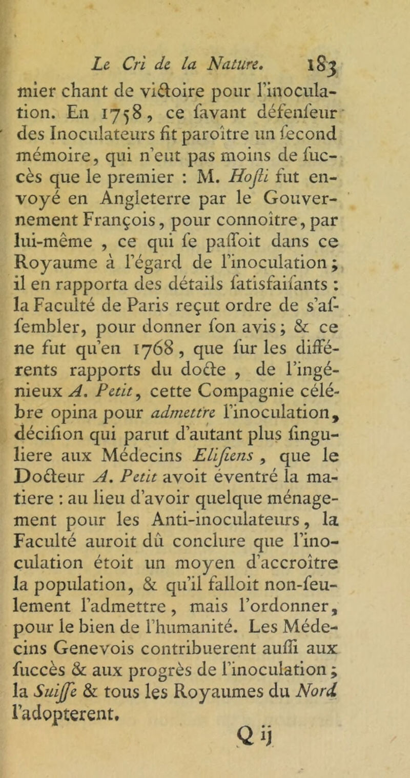 mier chant de viéloire pour l'inocula- tion. En 1758, ce l'avant détenteur des Inoculateurs fit paroître un fécond mémoire, qui n’eut pas moins de fuc- cès que le premier : M. Hojli fut en- voyé en Angleterre par le Gouver- nement François, pour connoître, par lui-même , ce qui fe palîoit dans ce Royaume à l’égard de l’inoculation ; il en rapporta des détails fatisfaifants : la Faculté de Paris reçut ordre de s’af- fembler, pour donner fon avis ; & ce ne fut qu’en 1768, que fur les diffé- rents rapports du doêfe , de l’ingé- nieux A. Petit, cette Compagnie célé- bré opina pour admettre l’inoculation, décifion qui parut d’autant plus fingu- liere aux Médecins Elifiens , que le Doêleur A. Petit avoit éventré la ma- tière : au lieu d’avoir quelque ménage- ment pour les Anti-inoculateurs, la Faculté auroit du conclure que l’ino- culation étoit un moyen d’accroître la population, & qu’il falloit non-feu- lement l’admettre, mais l’ordonner, pour le bien de l’humanité. Les Méde- cins Genevois contribuèrent auffi aux fuccès & aux progrès de l’inoculation ; la Suffi & tous les Royaumes du Nord. l’adopterent.
