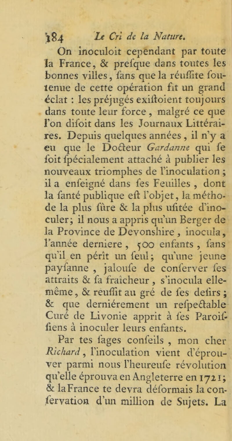On inoculoit cependant par toute la France, & prefque dans toutes les bonnes villes, fans que la réulîite Ion- ienne de cette opération fit un grand éclat : les préjugés exiftoient toujours dans toute leur force , malgré ce que l’on difoit dans les Journaux Littérai- res. Depuis quelques années , il n’y a eu que le Doéleur Gardanne qui fe foit fpécialement attaché à publier les nouveaux triomphes de l’inoculation ; il a enfeigné dans fes Feuilles , dont la fanté publique eft l’objet, la métho- de la plus fiire & la plus ufitée d’ino- culer; il nous a appris qu’un Berger de la Province de Devonshire , inocula, l’année derniere , 500 enfants , fans qu’il en pérît un feul; qu’une jeune payfanne , jaloufe de conferver fes attraits & fa fraîcheur , s’inocula elle- même , & reulîit au gré de fes deiirs ; S: que dernièrement un refpeélable Curé de Livonie apprit à fes Paroii- fiens à inoculer leurs enfants. Par tes lages confeils , mon cher Richard, l’inoculation vient d’éprou- ver parmi nous l’heureufe révolution quelle éprouva en Angleterre en 1721 ; & laFrance te devra déformais la con- servation d’un million de Sujets. La