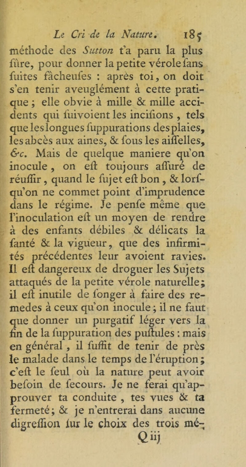 méthode des Sutton t’a paru la plus fùre, pour donner la petite vérole fans fuites fàcheufes : après toi, on doit s’en tenir aveuglément à cette prati- que ; elle obvie à mille & mille acci- dents qui fuivoient les incilions , tels que les longues fuppurations des plaies, les abcès aux aines, & fous les ailfelles, &c. Mais de quelque maniéré qu’on inocule, on eft toujours alluré de réulïir, quand le fujet eft bon , & lorf- qu’on ne commet point d’imprudence dans le régime. Je penfe même que l’inoculation eft un moyen de rendre à des enfants débiles & délicats la fanté & la vigueur, que des infirmi- tés précédentes leur avoient ravies. Il eft dangereux de droguer les Sujets attaqués de la petite vérole naturelle; il eft inutile de longer à faire des re- medes à ceux qu’on inocule ; il ne faut que donner un purgatif léger vers la fin de la fuppuration des pullules : mais en général , il fulfit de tenir de près le malade dans le temps de l’éruption ; c’eft le feul où la nature peut avoir befoin de fecours. Je ne ferai qu’ap- prouver ta conduite , tes vues & ta fermeté; & je n’entrerai dans aucune digreftion iur le choix des trois mé-