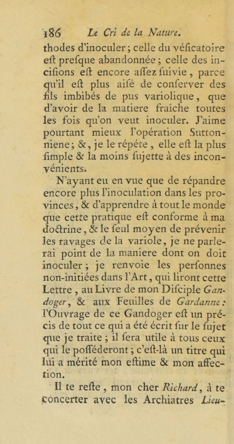 thodes d’inoculer; celle du véficatoire eft prefque abandonnée ; celle des in- cifions eft encore aftez fuivie, parce qu’il eft plus aifé de conferver des fils imbibés de pus variolique, que d’avoir de la matière fraîche toutes les fois qu’on veut inoculer. J’aime pourtant mieux l’opération Sutton- niene; &, je le répété , elle eft la plus fimple & la moins fujette à des incon- vénients. N’ayant eu en vue que de répandre encore plus l’inoculation dans les pro- vinces , & d’apprendre à tout le monde que cette pratique eft conforme à ma do&rine, & le feul moyen de prévenir les ravages de la variole, je ne parle- rai point de la maniéré dont on doit inoculer ; je renvoie les perfonnes non-initiées dans l’Art, qui liront cette Lettre , au Livre de mon Difciple G an- doger, & aux Feuilles de Gardanm : l’Ouvrage de ce Gandoger eft un pré- cis de tout ce qui a été écrit fur le fujet que je traite ; il fera utile à tous ceux qui le pofféderont ; c’eft-là un titre qui lui a mérité mon eftime & mon affec- tion. Il te refte , mon cher Richard, à te concerter avec les Archiatres Lieu-