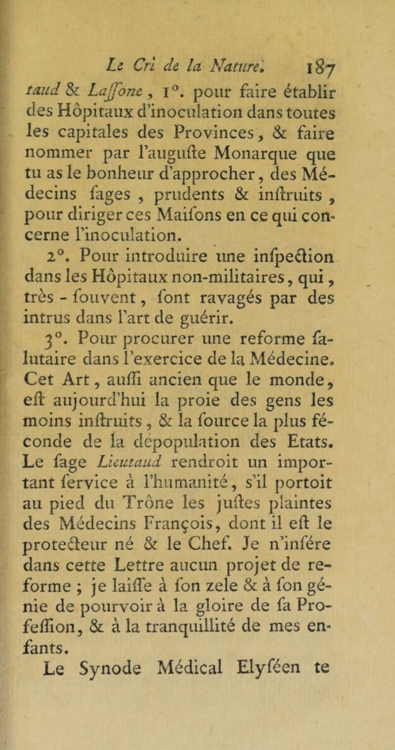 taud & LajTone , i°. pour faire établir des Hôpitaux d’inoculation dans toutes les capitales des Provinces, & faire nommer par l’augufte Monarque que tu as le bonheur d’approcher, des Mé- decins fages , prudents & inftruits , pour diriger ces Maifons en ce qui con- cerne l’inoculation. 2°. Pour introduire une infpe&ion dans les Hôpitaux non-militaires, qui, très - fouvent, font ravagés par des intrus dans l’art de guérir. 30. Pour procurer une reforme fa- lutaire dans l’exercice de la Médecine. Cet Art, auffi ancien que le monde, elt aujourd’hui la proie des gens les moins inftruits , & la fource la plus fé- conde de la dépopulation des Etats. Le fage Licutaud rendroit un impor- tant fervice à l’humanité, s’il portoit au pied du Trône les juftes plaintes des Médecins François, dont il effc le protecteur né & le Chef. Je n’infére dans cette Lettre aucun projet de re- forme ; je laiffe à fon zele & à fon gé- nie de pourvoir à la gloire de fa Pro- felîion, & à la tranquillité de mes en- fants. Le Synode Médical Elyféen te