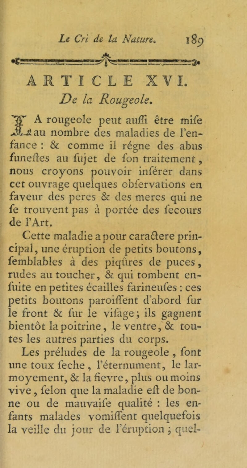 ARTICLE XVI. De la Rougeole. 'r£F A rougeole peut aufi être mife JLiau nombre des maladies de l’en- fance : & comme il régne des abus funefles au fujet de fon traitement, nous croyons pouvoir inférer dans cet ouvrage quelques obfervations en faveur des peres & des meres qui ne fe trouvent pas à portée des fecours de l’Art. Cette maladie a pour cara&ere prin- cipal, une éruption de petits boutons, femblables à des piqûres de puces, rudes au toucher, & qui tombent en- fuite en petites écailles farineufes : ces petits boutons paroiiTent d’abord fur le front & fur le vifage ; ils gagnent bientôt la poitrine, le ventre, & tou- tes les autres parties du corps. Les préludes de la rougeole , font une toux feche , l’éternument, le lar- moyement, & la hevre, plus ou moins vive, félon que la maladie eû de bon- ne ou de mauvaife qualité : les en- fants malades vomiffent quelquefois la veille du jour de l’éruption j quel-