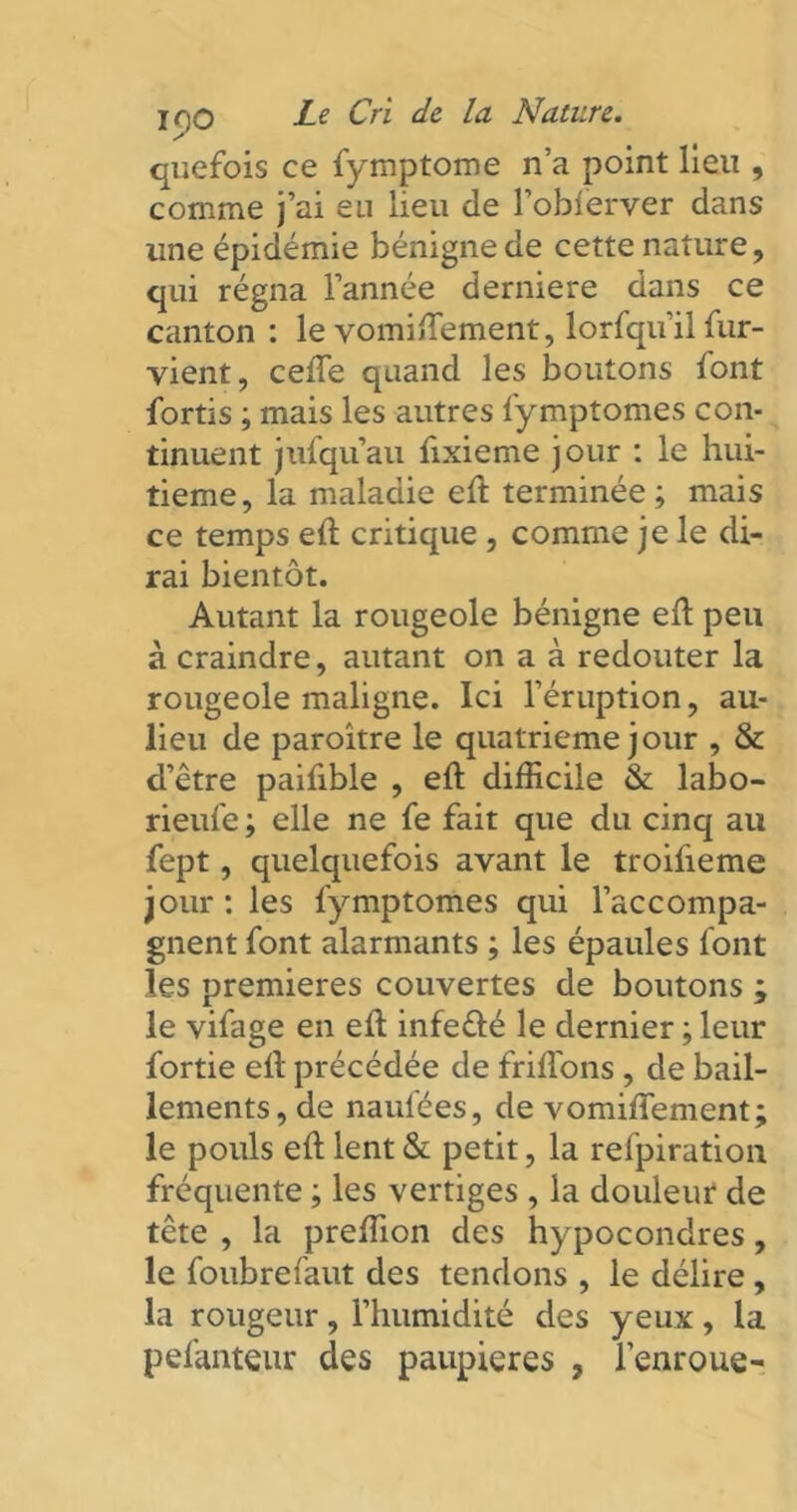 quefois ce fymptome n’a point lieu , comme j’ai eu lieu de l’obferver dans une épidémie bénigne de cette nature, qui régna l’année derniere dans ce canton : le vomiftement, lorfqu’il fur- vient, celle quand les boutons font fortis ; mais les autres fymptomes con- tinuent jufquau fixieme jour : le hui- tième, la maladie eft terminée; mais ce temps eft critique , comme je le di- rai bientôt. Autant la rougeole bénigne eft peu à craindre, autant on a à redouter la rougeole maligne. Ici l’éruption, au- lieu de paroître le quatrième jour , & d’être paifible , eft difficile & labo- rieufe ; elle ne fe fait que du cinq au fept, quelquefois avant le troifteme jour : les fymptomes qui l’accompa- gnent font alarmants ; les épaules font les premières couvertes de boutons ; le vifage en eft infefté le dernier ; leur fortie eft précédée de friflons , de bâil- lements, de naufées, de vomiftement; le pouls eft lent & petit, la refpiration fréquente ; les vertiges , la douleur de tête , la preffion des hypocondres, le foubrefaut des tendons , le délire, la rougeur, l’humidité des yeux, la pefanteur des paupières , l’enroue-