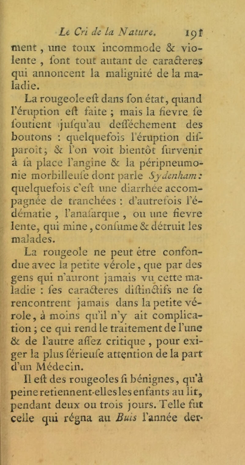 ment, une toux incommode & vio- lente , l'ont tout autant de cara&eres qui annoncent la malignité de la ma- ladie. La rougeoleeft dans Ton état, quand l’éruption eft faite ; mais la fievre fe loutient tjufqu’au delTéchement des boutons : quelquefois l’éruption dif- paroît; & l’on voit bientôt furvenir à fa place l’angine & la péripneumo- nie morbilleufe dont parle Sydenham: quelquefois c’eft une diarrhée accom- pagnée de tranchées : d’autrefois l’é- dématie , l’anafarque , ou une fievre lente, qui mine, confume & détruit les malades. La rougeole ne peut être confon- due avec la petite vérole, que par des gens qui n’auront jamais vu cette ma- ladie : fes cara&eres diftinefifs ne fe rencontrent jamais dans la petite vé- role, à moins qu’il n’y ait complica- tion ; ce qui rend le traitement de l’une & de l’autre aftez critique , pour exi- ger la plus férieufe attention de la part d’un Médecin. Il eft des rougeoles fi bénignes, qu’à peine retiennent-elles les enfants au lit, pendant deux ou trois jours. Telle fut celle qui régna au Buis l’année der-