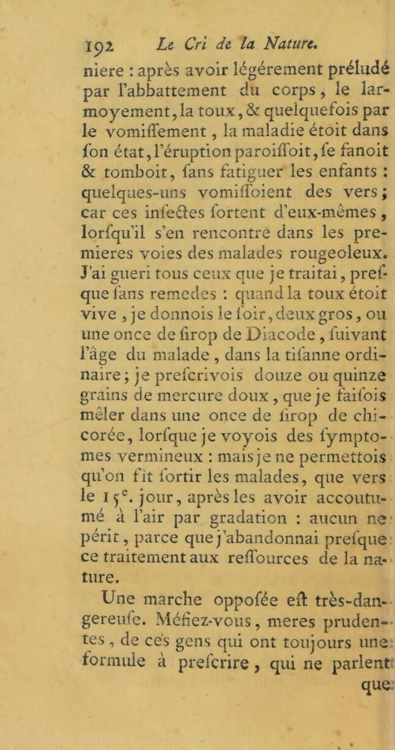 niere : après avoir légèrement préludé par l’abbattement du corps, le lar- moyement, la toux, & quelquefois par le vomiffement, la maladie étoit dans fon état, l’éruption paroiffoit, le fanoit & tomboit, fans fatiguer les enfants : quelques-uns vomiffoient des vers ; car ces infecles fortent d’eux-mêmes , lorfqu’il s’en rencontre dans les pre- mières voies des malades rougeoleux. J’ai guéri tous ceux que je traitai, pref- que fans remedes : quand la toux étoit vive , je donnois le loir, deux gros, ou une once de drop de Diacode , fuivant l’age du malade , dans la tifanne ordi- naire ; je prefcrivois douze ou quinze grains de mercure doux , que je faifois mêler dans une once de lirop de chi- corée, lorfque je voyois des fiympto- mes vermineux : mais je ne permettois qu’on fit fortir les malades, que vers le I 5e. jour, après les avoir accoutu- mé à l’air par gradation : aucun ne périt, parce que j’abandonnai prefque ce traitement aux reffources de la na- ture. Une marche oppofée eft très-dan- gereufe. Méfiez-vous, meres pruden- tes , de cés gens qui ont toujours une for mule à prefcrire, qui ne parlent que