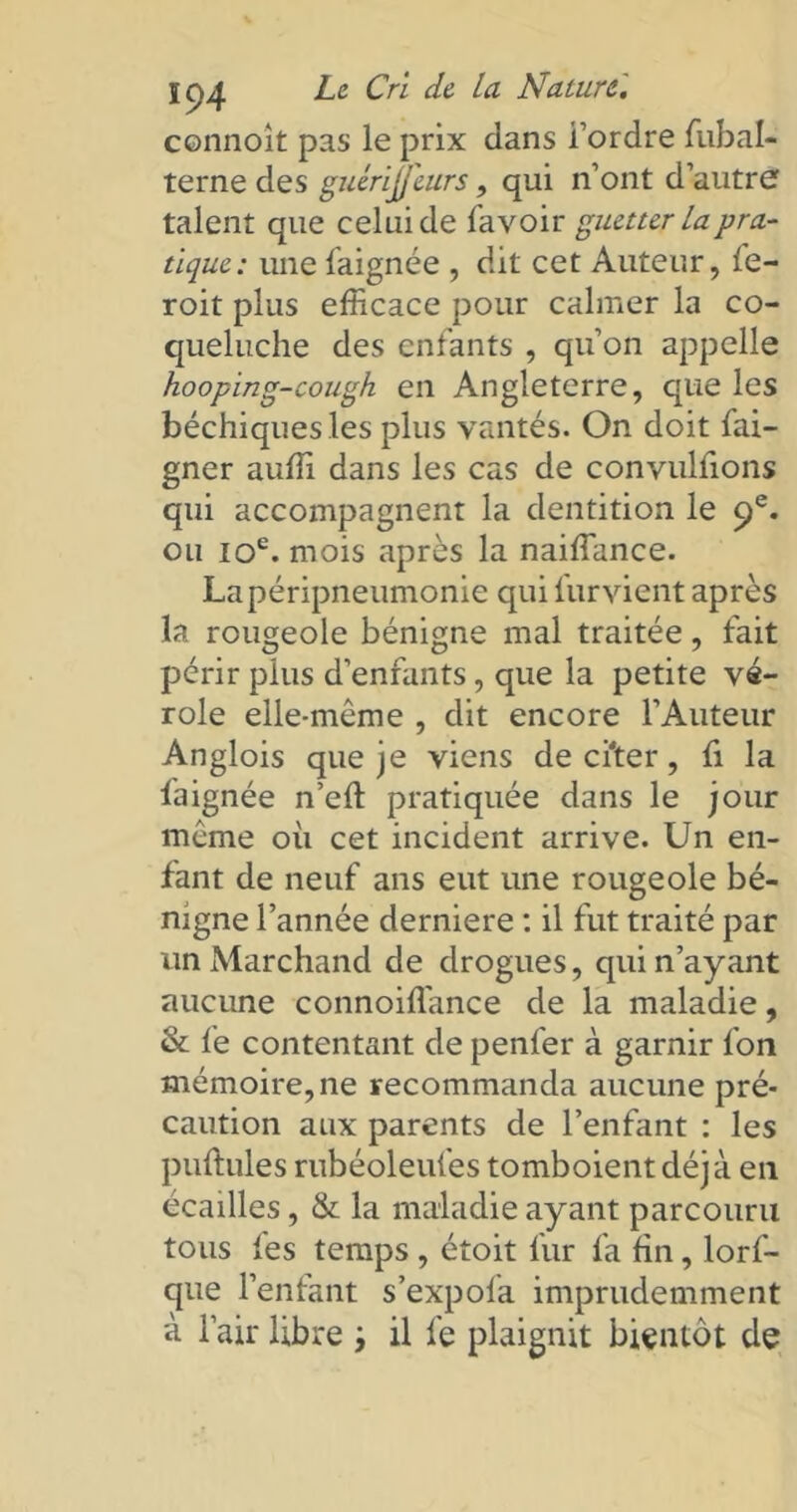 connoit pas le prix dans Tordre fubal- terne des guérijjeurs, qui n’ont d’autre talent que celui de fayo'u: guetter la pra- tique: une laignée , dit cet Auteur, fe- roit plus efficace pour calmer la co- queluche des enfants , qu’on appelle hooping-cough en Angleterre, que les béchiques les plus vantés. On doit fai- gner auffi dans les cas de convulfions qui accompagnent la dentition le 9e. ou 10e. mois après la naiffance. La péripneumonie qui furvient après la rougeole bénigne mal traitée, fait périr plus d’enfants, que la petite vé- role elle-même , dit encore l’Auteur Anglois que je viens de cher, fi la laignée n’elt pratiquée dans le jour même où cet incident arrive. Un en- fant de neuf ans eut une rougeole bé- nigne l’année derniere : il fut traité par un Marchand de drogues, qui n’ayant aucune connoiffiance de la maladie, & fe contentant de penfer à garnir Ton mémoire, ne recommanda aucune pré- caution aux parents de l’enfant : les pullules rubéoleufes tomboient déjà en écailles, & la maladie ayant parcouru tous les temps , étoit fur fa fin, lorf- que l’enfant s’expofa imprudemment à l’air libre ; il fe plaignit bientôt de