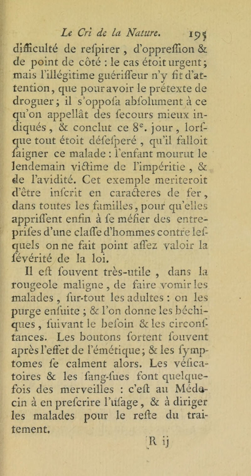 difficulté de refpirer , d’oppreffion & de point de coté : le cas étoiturgent; mais l’illégitime guériffeur n’y fit d’at- tention, que pour avoir le prétexte de droguer ; il s’oppofa absolument à ce qu’on appellât des fecours mieux in- diqués , & conclut ce 8e. jour, lorf- que tout étoit défefperé , qu’il falloit faigner ce malade : l’enfant mourut le lendemain viftime de l’impéritie , & de l’avidité. Cet exemple meriteroit d’être infcrit en caraderes de fer, dans toutes les familles, pour qu’elles appriffent enfin à fe méfier des entre- prifes d’une claffe d’hommes contre lef- quels on ne fait point affez valoir la févérité de la loi. Il eff fouvent très-utile , dans la rougeole maligne , de faire vomir les malades, fur-tout les adultes : on les purge enfuite ; & l’on donne les bachi- ques , fuivant le befoin &: les circonf- tances. Les boutons fortent fouvent après l’effet de l’émétique; & les fymp- tomes fe calment alors. Les vélica- toires & les fang-fues font quelque- fois des merveilles : c’eft au Méde- cin à en prefcrire l’ufage, & à diriger les malades pour le refie du trai- tement.