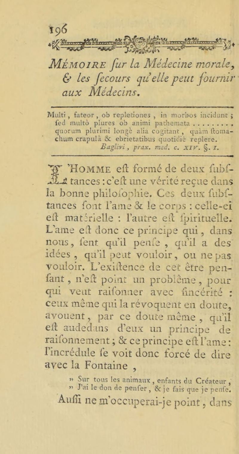 ïc)6 Mémoire fur La Médecine morale, & les fecours quelle peut fournir aux Médecins. Multi , fateor , ob repletiones , in morbos incidunt ; fed multo plures ob animi pathemata quorum plurimi longé alia cogitant, quàm ftoma- cluim crapulà & ebrietatibus quotidiè replere. Baglivi, prax. mzd. c. xir. §. I. *?r 'Homme ed formé de deux fubf- tances : c’ed une vérité reçue dans la bonne philofophie. Ces deux fubf- tances font l’ame 3c le corps : celle-ci eil matérielle : l’autre ed fpirituelle. L’ame ed donc ce principe qui, dans nous, fent qu’il penfa , qu’il a des idées , qu’il peut vouloir, ou ne pas vouloir. L’exidencé de cet être pen- fant, n’ed point un problème, pour qui veut raifonner avec iincérité : ceux même qui la révoquent en doute, avouent, par ce doute même , qu’il ell audedans d’eux un principe de raifonnement ; & ce principe ed lame : l’incrédule fe voit donc forcé de dire avec la Fontaine , ” tous ^cs 3n‘maux > enfants du Créateur , ” J ai le don de penfer , & je fais que je penfe. Audi ne m’occuperai-je point, dans