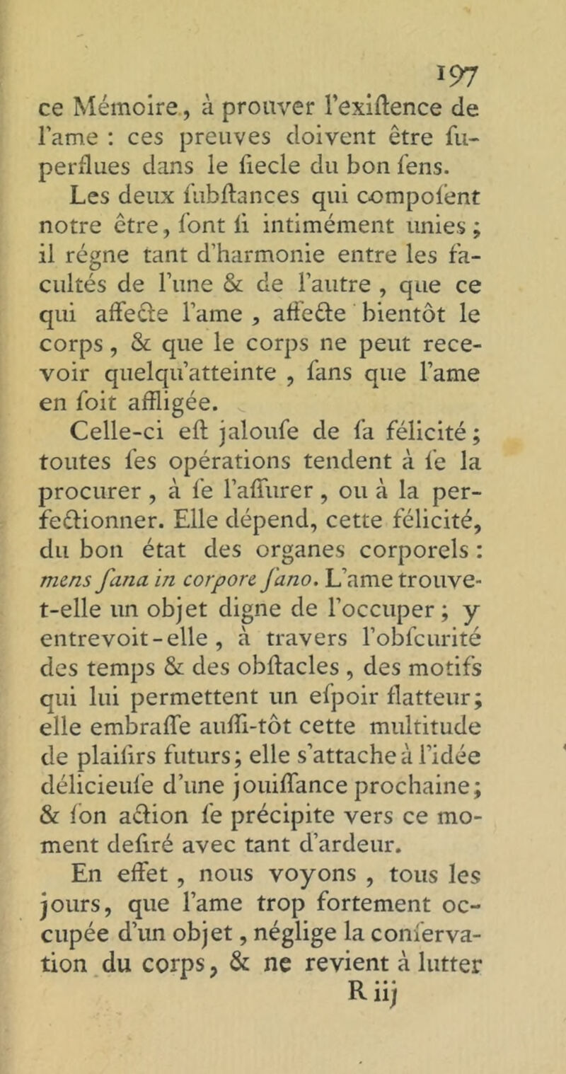 ce Mémoire, à prouver l’exiftence de lame : ces preuves doivent être fu- perdues dans le liecle du bon fens. Les deux fubffances qui compofent notre être, font ii intimément unies ; il régne tant d’harmonie entre les fa- cultés de l’une & de l’autre , que ce qui affecte l’ame , affeéte bientôt le corps, & que le corps ne peut rece- voir quelqu’atteinte , fans que l’ame en foit affligée. Celle-ci eft jaloufe de fa félicité; toutes fes opérations tendent à fe la procurer , à le l’affurer, ou à la per- fectionner. Elle dépend, cette félicité, du bon état des organes corporels : mens fana in corpore fano. L’ame trouve- t-elle un objet digne de l’occuper; y entrevoit - elle , à travers l’obfcurité des temps & des obltacles , des motifs qui lui permettent un efpoir flatteur; elle embraffe auffi-tôt cette multitude de plailirs futurs; elle s’attache à l’idée délicieufe d’une jouilfance prochaine; & Ion action fe précipite vers ce mo- ment defiré avec tant d’ardeur. En effet , nous voyons , tous les jours, que l’ame trop fortement oc- cupée d’un objet, néglige la conferva- tion du corps ? & ne revient à lutter Riij