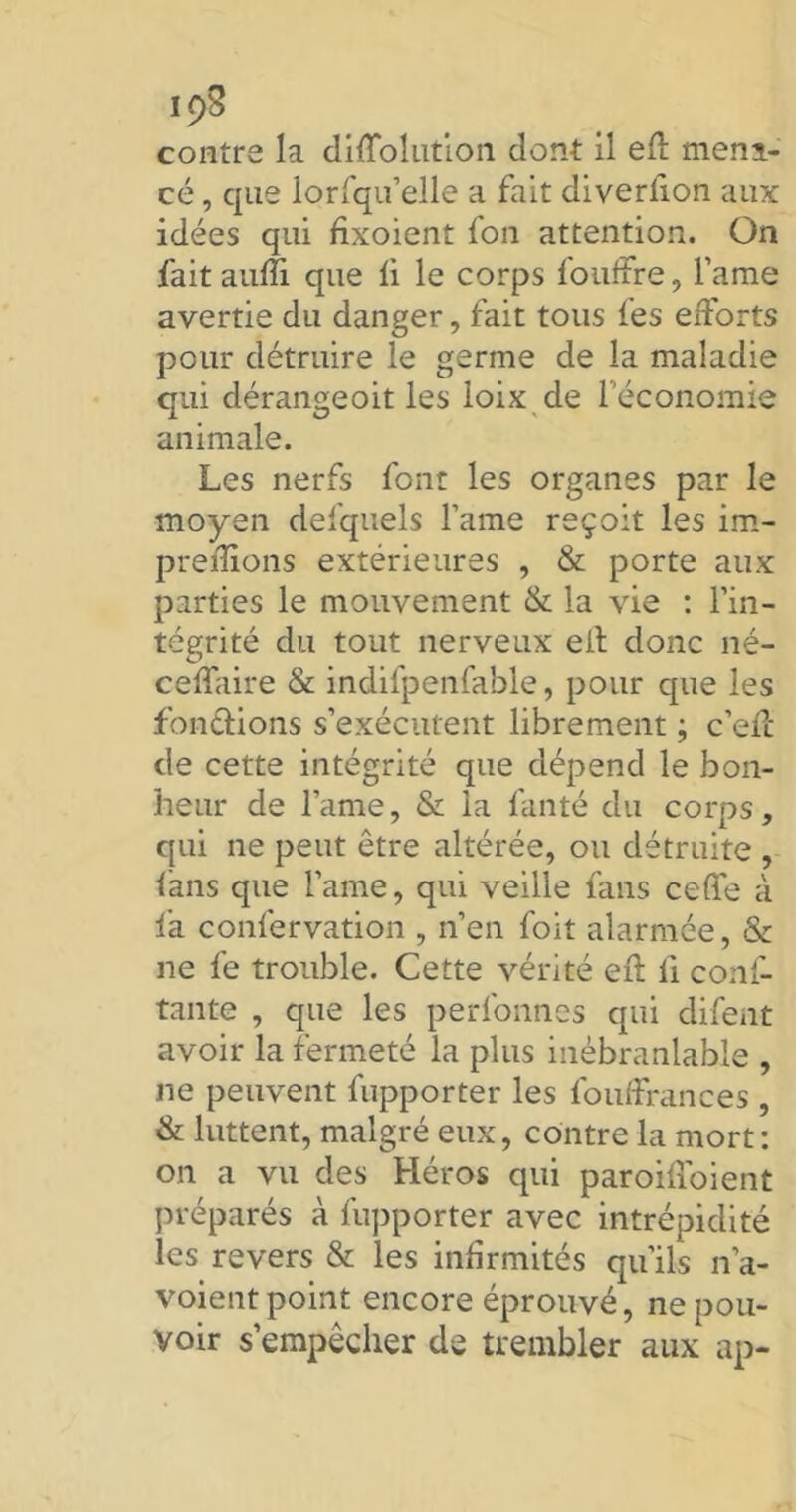 contre la dilïblution dont il efl: mena- cé , que lorfqu’elle a fait diverlion aux idées qui fixoient fon attention. On fait aufîi que li le corps fouffre, l’ame avertie du danger, fait tous les efforts pour détruire le germe de la maladie qui dérangeoit les ioix de l’économie animale. Les nerfs font les organes par le moyen desquels famé reçoit les im- preflions extérieures , & porte aux parties le mouvement & la vie : l’in- tégrité du tout nerveux eil donc né- ceffaire & indifpenfable, pour que les fonctions s’exécutent librement ; c’efc de cette intégrité que dépend le bon- heur de lame, & la fanté du corps, qui ne peut être altérée, ou détruite , fans que famé, qui veille fans ceffe à fa confervation , n’en foit alarmée, & ne fe trouble. Cette vérité eil fi conf- tante , que les perfonnes qui difent avoir la fermeté la plus inébranlable , ne peuvent fupporter les fouffrances , & luttent, malgré eux, contre la mort: on a vu des Héros qui paroifloient préparés à fupporter avec intrépidité les revers & les infirmités qu’ils n’a- voient point encore éprouvé, ne pou- voir s’empêcher de trembler aux ap-
