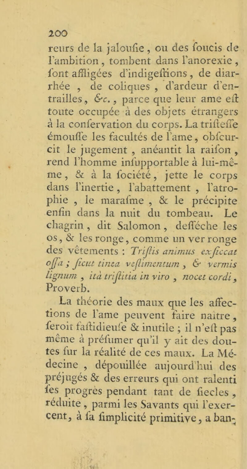 reurs de la jaloufie , ou des foucis cle l’ambition , tombent dans l’anorexie , font affligées d’indigefrions , de diar- rhée , de coliques , d’ardeur d’en- trailles ., &c., parce que leur ame eff toute occupée à des objets étrangers à la confervation du corps. La triftefle émouffe les facultés de l’ame, obfcur- cit le jugement , anéantit la raifon , rend l’homme infupportable à lui-mê- me , & à la fociété, jette le corps dans l’inertie , l’abattement , l’atro- phie , le marafme , & le précipite enfin dans la nuit du tombeau. Le chagrin , dit Salomon , defféche les os, & les ronge, comme un ver ronge des vêtements : Trifiis animus exjiccat °Jfil > tinta vtjlimtntum , & verrais lignnm , ità trijlïtia in viro , no cet cordi, Proverb. La théorie des maux que les affec- tions de lame peuvent faire naître, feroit faftidieufe & inutile ; il n’elt pas même à préfumer qu’il y ait des dou- tes fur la réalité de ces maux. La Mé- decine , dépouillée aujourd’hui des préjugés & des erreurs qui ont ralenti les progrès pendant tant de fiecles , réduite , parmi les Savants cpii l’exer- cent, à fa fimplicité primitive, a ban;