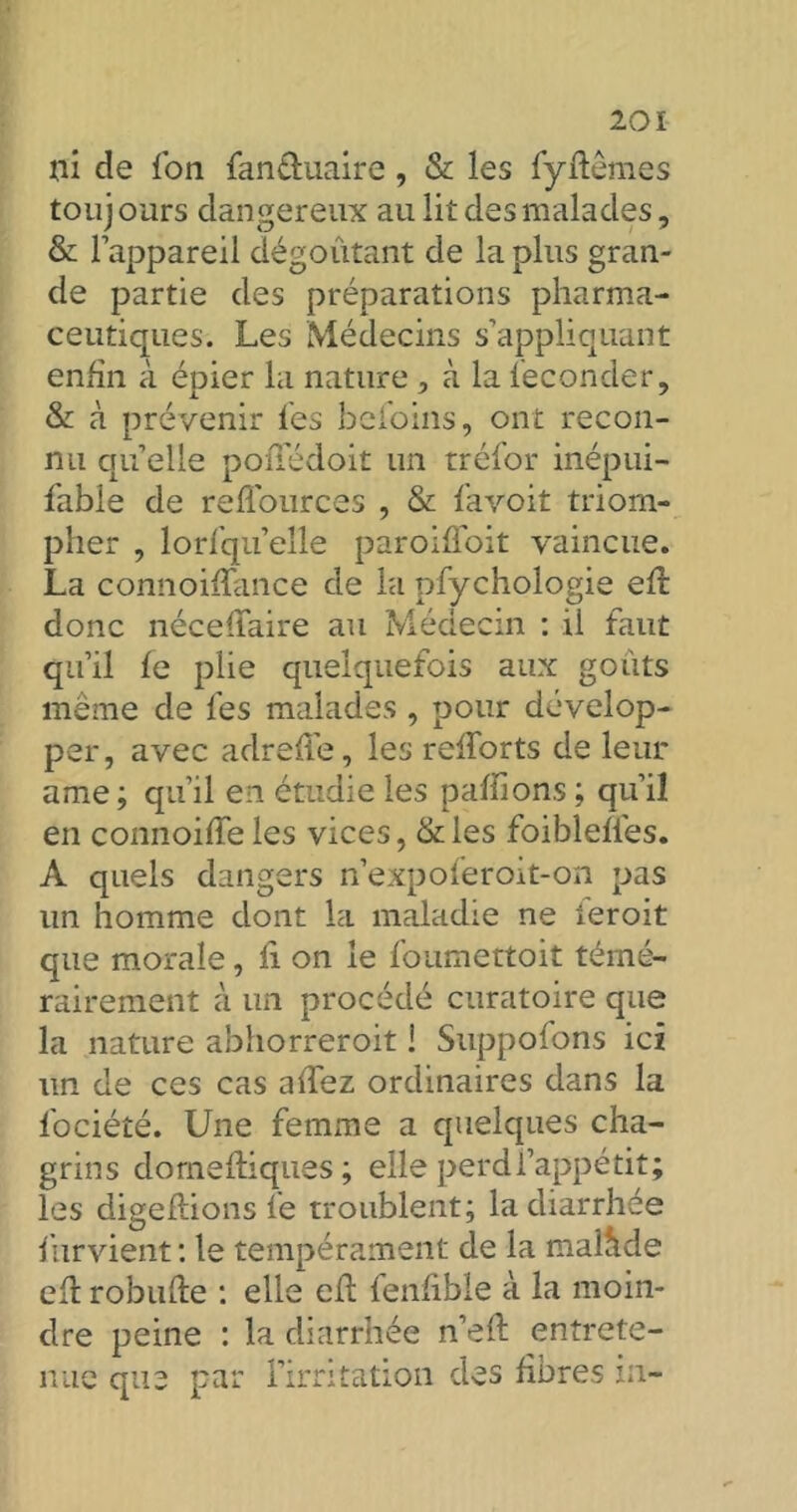 ni de Ion (an&uaire, & les fyffêmes touj ours dangereux au lit des malades, & l’appareil dégoûtant de la plus gran- de partie des préparations pharma- ceutiques. Les Médecins s’appliquant enfin à épier la nature , à la féconder, &: cà prévenir les befoins, ont recon- nu quelle pofiedoit un tréfor inépui- fable de refl'ources , & f'avoit triom- pher , lorfqu’elle paroiffoit vaincue. La connoiffance de la pfychologie efî donc néceffaire au Médecin : il faut qu’il fe plie quelquefois aux goûts même de les malades , pour dévelop- per, avec adreffe, les refforts de leur ame; qu’il en étudie les paillons ; qu’il en connoiffe les vices, &les foibleffes. A quels dangers n’expoferoit-on pas un homme dont la maladie ne ieroit que morale, fi on le foumettoit témé- rairement à un procédé curatoire que la nature abhorreroit ! Suppofons ici un de ces cas affez ordinaires dans la fociéîé. Une femme a quelques cha- grins dornefliques ; elle perd l’appétit; les digeflions fe troublent; la diarrhée furvient : le tempérament de la malîlde eft robufte : elle eil fenfible à la moin- dre peine : la diarrhée n’eft entrete- nue que par l’irritation des fibres in-