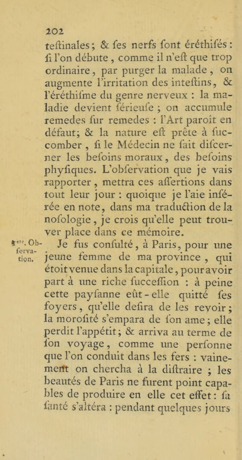 *«*\ Ob ferva- tion. 202 teftinales ; & Tes nerfs font éréthifés : il Ton débute , comme il n’eû: que trop ordinaire, par purger la malade , on augmente l'irritation des inteftins, & réréthifme du genre nerveux : la ma- ladie devient férieufe ; on accumule remedes fur remedes : l’Art paroît en défaut; & la nature efi: prête à fuc- comber , fi le Médecin ne fait difcer- ner les bel’oins moraux, des befoins phyiiques. L’obfervation que je vais rapporter, mettra ces affertions dans tout leur jour : quoique je l’aie infé- rée en note, dans ma traduction delà nofologie, je crois quelle peut trou- ver place dans ce mémoire. Je fus confulté, à Paris, pour une jeune femme de ma province , qui étoit venue dans la capitale, pour avoir part à une riche fucceflion : à peine cette payfanne eût-elle quitté fes foyers, quelle defira de les revoir ; la morolité s’empara de l’on ame ; elle perdit l’appétit ; & arriva au terme de fon voyage, comme une perfonne que l’on conduit dans les fers : vaine- merft on chercha à la diftraire ; les beautés de Paris ne furent point capa- bles de produire en elle cet effet : fa lanté s’altéra : pendant quelques jours %