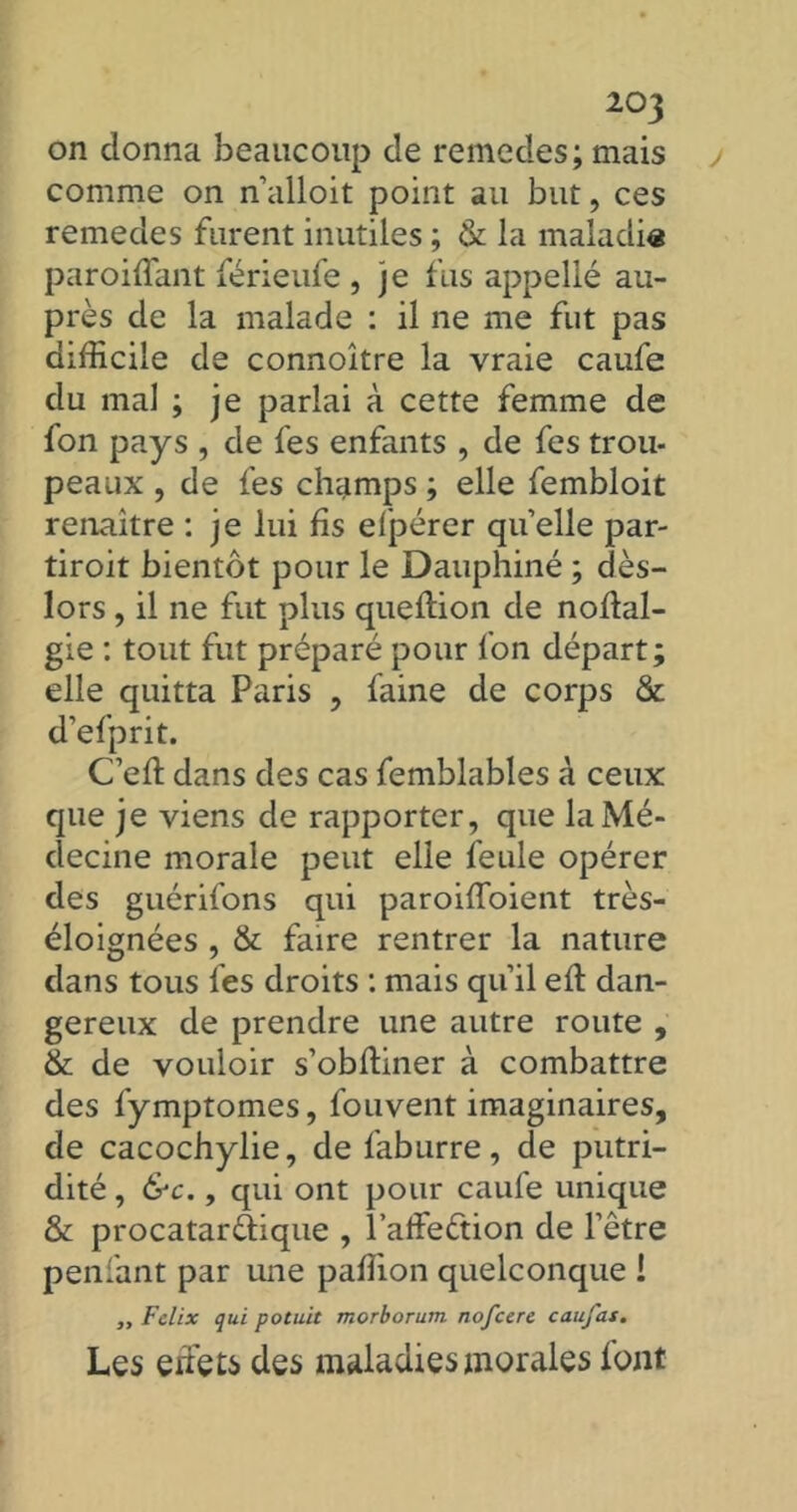 on donna beaucoup de remedes; mais comme on n’alloit point au but, ces remedes furent inutiles ; & la maladie paroiffant férieufe , je fus appellé au- près de la malade : il ne me fut pas difficile de connoître la vraie caufe du mal ; je parlai à cette femme de fon pays , de fes enfants , de fes trou- peaux , de fes champs ; elle fembloit renaître : je lui fis elpérer qu’ elle par- tiroit bientôt pour le Dauphiné ; dès- lors , il ne fut plus queftion de noffal- gie : tout fut préparé pour fon départ; elle quitta Paris , faine de corps & d’efprit. C'eft dans des cas femblables à ceux que je viens de rapporter, que la Mé- decine morale peut elle feule opérer des guérifons qui paroiiToient très- éloignées , & faire rentrer la nature dans tous fes droits : mais qu’il eft dan- gereux de prendre une autre route , & de vouloir s’obftiner à combattre des fymptomes, fouvent imaginaires, de cacochylie, de faburre, de putri- dité , &c., qui ont pour caufe unique & procatar&ique , l’affeétion de l’être penfant par une paffion quelconque ! „ F dix qui potuit morborum nofcere caufas. Les effets des maladies morales font
