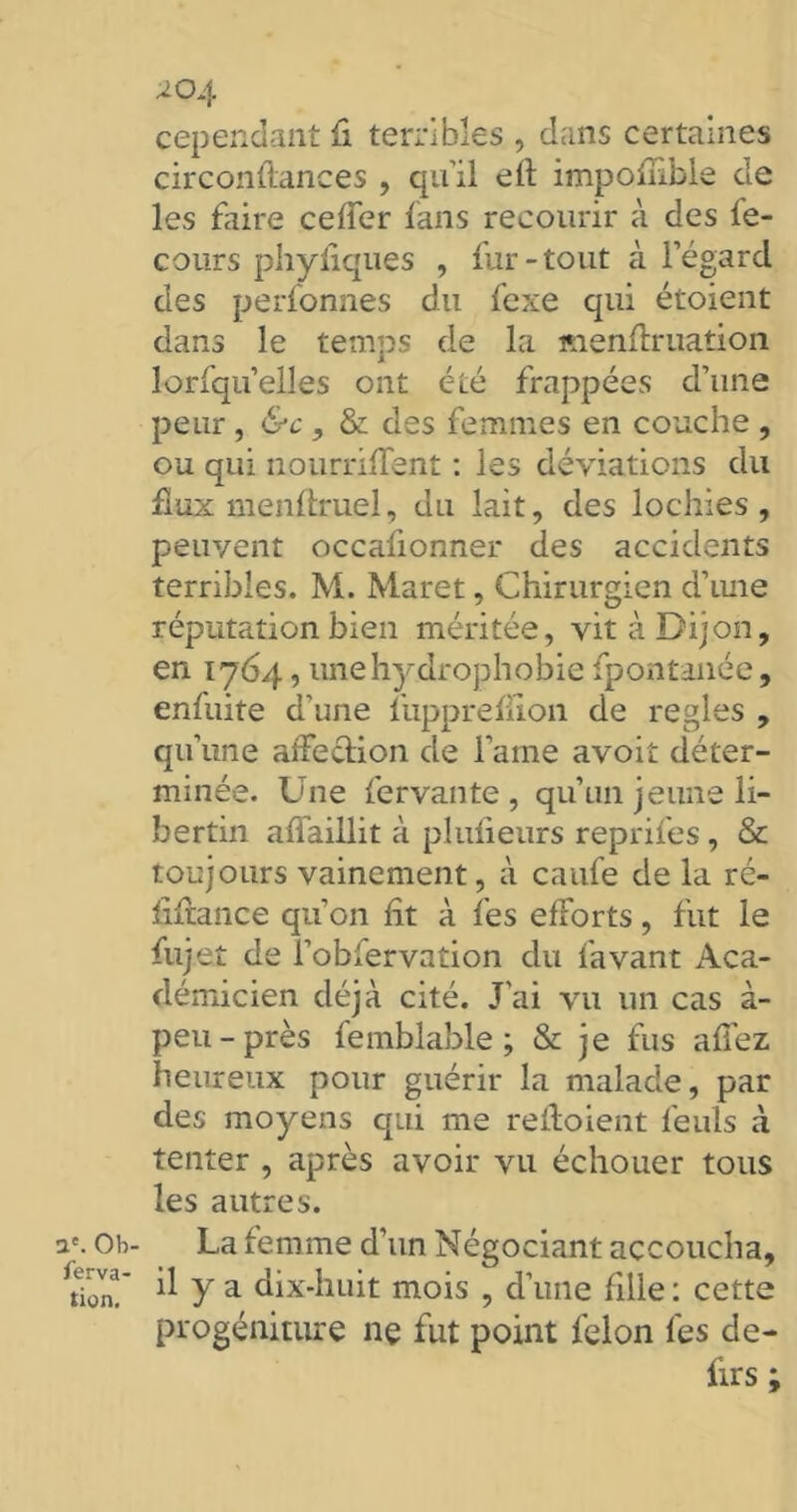 a'. Ob- serva- tion. 204 cependant fi terribles , dans certaines circonfiances , qu’il efl impoflibie de les faire ceffer fans recourir à des fe- cours phyliques , fur-tout à l’égard des perfonnes du fexe qui étoient dans le temps de la menfiruation lorfqu’elles ont été frappées d’une peur, &c , & des femmes en couche , ou qui nourrifTent : les déviations du flux menftruel, du lait, des lochies, peuvent occafionner des accidents terribles. M. Maret, Chirurgien d’une réputation bien méritée, vit à Dijon, en 1764, une hydrophobie fpontanée, enfuite d'une fupprefiion de réglés , qu’une affection de lame avoit déter- minée. Une fervante , qu’un jeune li- bertin affaillit à plufieurs reprifes, & toujours vainement, à caufe de la ré- fiftance qu’on fit à fes efforts, fut le fujet de l’obfervation du favant Aca- démicien déjà cité. J'ai vu un cas à- peu-près femblable ; & je fus allez heureux pour guérir la malade, par des moyens qui me reftoient feuls à tenter , après avoir vu échouer tous les autres. La femme d’un Négociant accoucha, il y a dix-huit mois , d’une fille : cette progéniture ne fut point félon fes de- firs ;