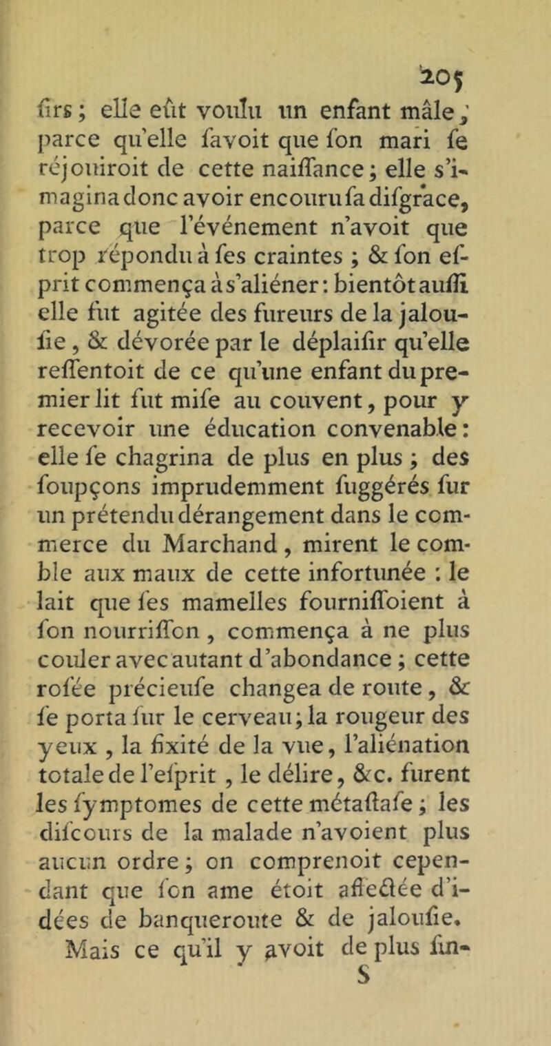 firs ; elle eût voulu un enfant mâle ; parce quelle favoit que fon mari fe réjouiroit de cette naiffance; elle s’i- maginadonc avoir encouru fa difgrace, parce que l’événement n’avoit que trop répondu à fes craintes ; &fon ef- prit commença à s’aliéner: bientôt aufîi elle fut agitée des fureurs de la jalou- iie , & dévorée par le déplaifir quelle reffentoit de ce qu’une enfant du pre- mier lit fut mife au couvent, pour y recevoir une éducation convenable: elle fe chagrina de plus en plus ; des foupçons imprudemment fuggérés fur un prétendu dérangement dans le com- merce du Marchand , mirent le com- ble aux maux de cette infortunée : le lait que fes mamelles fourniffoient à fon nourrifïon , commença à ne plus couler avec autant d’abondance ; cette rofée précieufe changea de route, & fe porta fur le cerveau; la rougeur des yeux , la fixité de la vue, l’aliénation totale de l’efprit , le délire, &c. furent les fymptomes de cette métaflafe ; les difcours de la malade n’avoient plus aucun ordre ; on comprenoit cepen- dant que fon ame étoit afledée d’i- dées de banqueroute & de jaloufie. Mais ce qu'il y ^voit de plus lin-