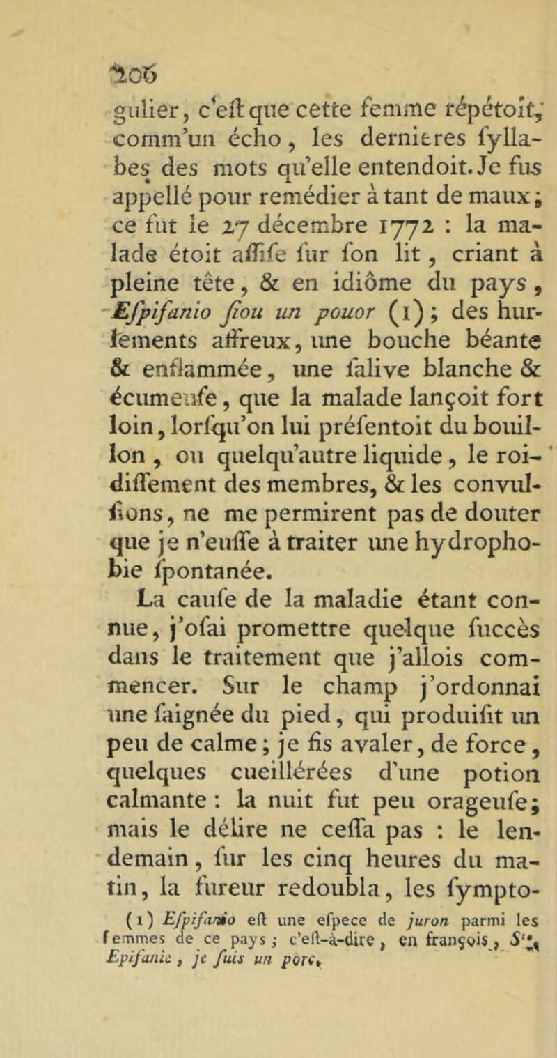 gulier, c eff que cette femme répétait, commun écho, les dernieres fylla- bes des mots qu’elle entendoit. Je fus appellé pour remédier à tant de maux; ce fut le 27 décembre 1772 : la ma- lade étoit afiife fur fon lit, criant à pleine tête, & en idiome du pays, EJpifanio Jîou un pouor (1) ; des hur- fements affreux, une bouche béante & enflammée, une falive blanche & écumeufe, que la malade lançoit fort loin, lorfqu’on lui préfentoit du bouil- lon , ou quelqu’autre liquide, le roi- diffement des membres, & les convul- sions, ne me permirent pas de douter que je n’euffe à traiter ime hydropho- bie fpontanée. La caufe de la maladie étant con- nue, j’ofai promettre quelque fuccès dans le traitement que j’allois com- mencer. Sur le champ j’ordonnai une faignée du pied, qui produifit un peu de calme ; je fis avaler, de force, quelques cueiüérées d’une potion calmante : la nuit fut peu orageufe; mais le délire ne ceffa pas : le len- demain , fur les cinq heures du ma- tin, la fureur redoubla, les fympto- ( 1 ) Efpifardo eft une efpece de juron parmi les femmes de ce pays; c’elt-à-dire , en françgis , S';, Epifanii , je fuis un pore»