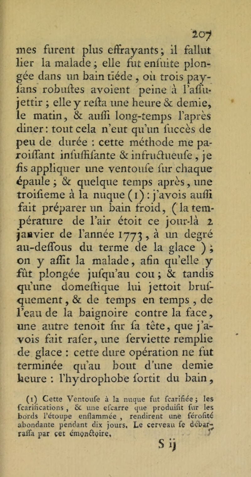 loj mes furent plus effrayants; il fallut lier la malade ; elle fut enfuite plon- gée dans lin bain tiède , où trois pay- fans robuffes avoient peine à l’aflu- jettir ; elle y refta une heure & demie, le matin, & aufli long-temps l’après diner : tout cela n’eut qu’un fuccès de peu de durée : cette méthode me pa- roiffant infuffifante & infru&ueufe , je fis appliquer une ventoufe fur chaque épaule ; & quelque temps après, une troifieme à la nuque (i) : j’avois aufii fait préparer un bain froid, ( la tem- pérature de l’air étoit ce jour-là 2 janvier de l’année 1773 , à un degré au-deffous du terme de la glace ) ; on y afiit la malade, afin qu’elle y fût plongée jufqu’au cou ; & tandis qu’une domeftique lui jettoit bruf- quement, & de temps en temps , de l’eau de la baignoire contre la face, une autre tenoit fnr fa tête, que j’a- vois Fait rafer,ime ferviette remplie de glace : cette dure opération ne fut terminée qu’au bout d’une demie heure : l’hydrophobe fortit du bain , (1) Cette Ventoufe à la nuque fut fcarifiée ; les fcariflcations , & une efcarre que produifit fur les bords l’étoupe enflammée , rendirent une férofité abondante pendant dix jours. Le cerveau fe débar- raffa par cet émonflyire, S i)