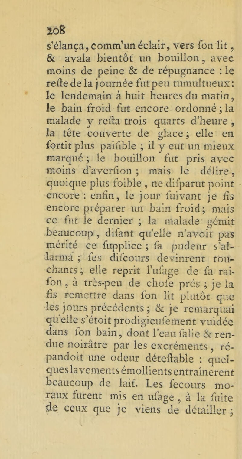 îo8 s’élança,comm’unéclair, vers fon lit, & avala bientôt un bouillon, avec moins de peine & cle répugnance : le relie de la journée fut peu tumultueux: le lendemain à huit heures du matin, le bain froid fut encore ordonné ; la malade y relia trois quarts d’heure , la tête couverte de glace ; elle en fortit plus paifible ; il y eut un mieux marqué ; le bouillon fut pris avec moins d’averlion ; mais le délire, quoique plus foible , ne dilparut point encore : enfin, le jour fuivant je fis encore préparer un bain froid; mais ce fut le dernier ; la malade gémit beaucoup , difant quelle navoit pas mérité ce fupplice ; fa pudeur s’al- larma ; fes difcours devinrent tou- chants ; elle reprit l’ufage de la rai- fon, à très-peu de chofe prés ; je la fis remettre dans fon lit plutôt que les jours précédents ; & je remarquai quelle s etoitprodigieufement vuidée dans fon bain, dont l’eaulalie & ren- due noirâtre par les excréments , ré- pandoit une odeur détellable : quel- ques lavements émollients entraînèrent beaucoup de lait. Les fecours mo- raux furent mis en ufage , à la fuite de ceux que je viens de détailler ;