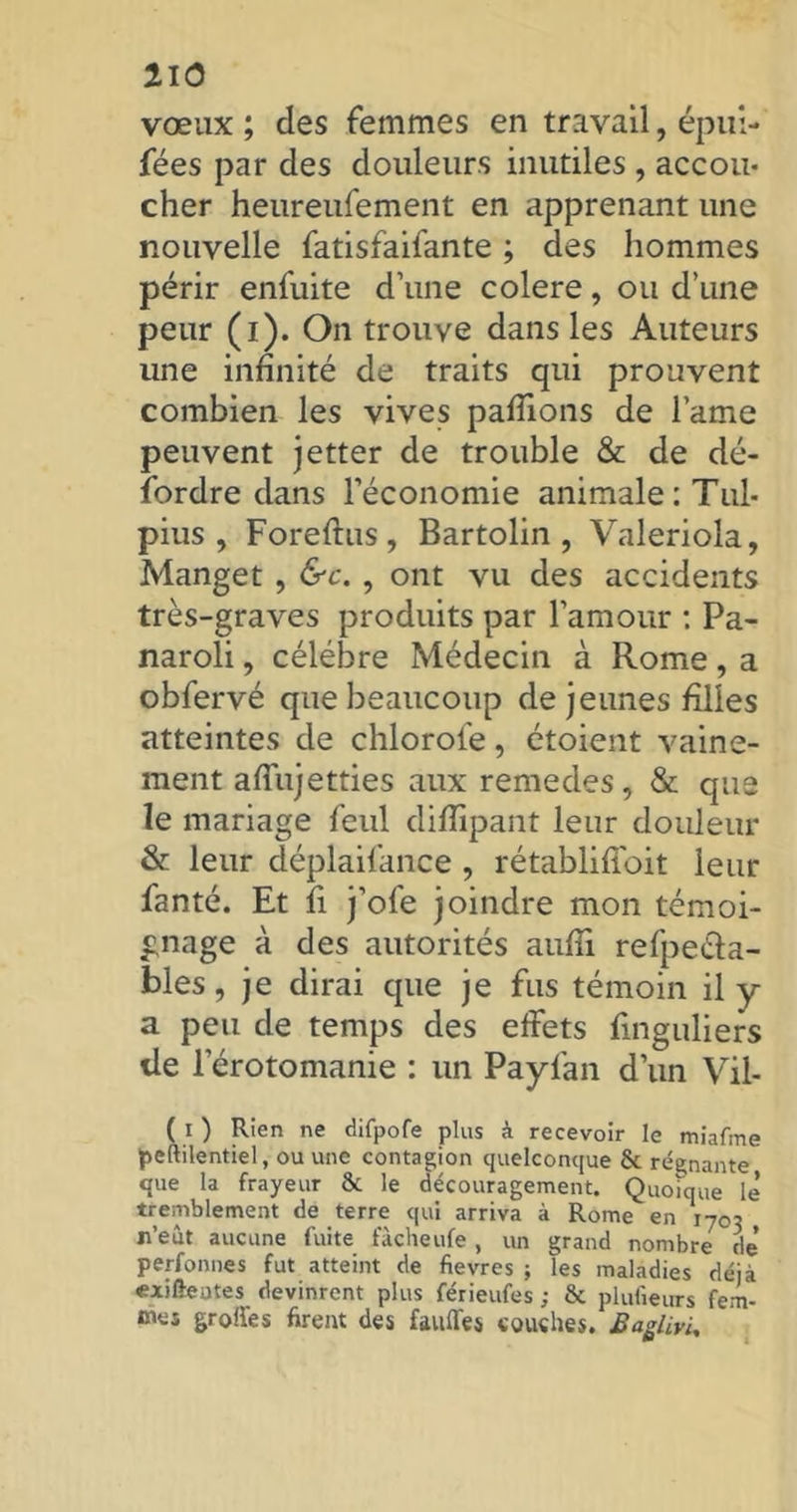 vœux ; des femmes en travail, épui- fées par des douleurs inutiles , accou- cher heureufement en apprenant une nouvelle fatisfaifante ; des hommes périr enfuite d’une colere, ou d’une peur (i). On trouve dans les Auteurs une infinité de traits qui prouvent combien les vives pafiions de lame peuvent jetter de trouble & de dé- sordre dans l’économie animale: Tul- pius , Foreftus, Bartolin , Valeriola, Manget, &c. , ont vu des accidents très-graves produits par l’amour : Pa- naroli, célébré Médecin à Rome, a obfervé que beaucoup de jeunes filles atteintes de chlorofe, étoient vaine- ment affujetties aux remedes, & que le mariage feul diffipant leur douleur & leur déplaifance, rétablifi'oit leur fanté. Et fi j’ofe joindre mon témoi- gnage à des autorités aufii refpeéïa- bles, je dirai que je fus témoin il y a peu de temps des effets Singuliers de l'érotomanie : un Payfan d’un Vil- ( i ) Rien ne difpofe plus à recevoir le miafme peftilentiel, ou une contagion quelconque & régnante que la frayeur & le découragement. Quoique le’ tremblement de terre qui arriva à Rome en 1703 n’eut aucune fuite fàcheufe, un grand nombre de’ perfonnes fut atteint de fievres ; les maladies déjà «xi fie a te s devinrent plus férieufes ; & plulieurs fem- mes grottes firent des fauffes couches. Baglivi,