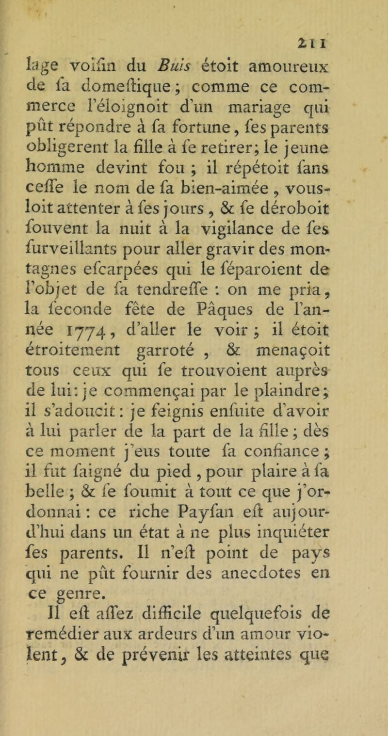 lage voifin du Buis étoit amoureux de la domeflique ; comme ce com- merce l’éloignoit d’un mariage qui pût répondre à fa fortune, fes parents obligèrent la fille à fe retirer; le jeune homme devint fou ; il répétoit fans ceffe le nom de fa bien-aimée , vous- loit attenter à fes jours , & fe déroboit fouvent la nuit à la vigilance de fes furveillants pour aller gravir des mon- tagnes efcarpées qui le féparoient de l’objet de fa tendreffe : on me pria, la fécondé fête de Pâques de l’an- née 1774, d’aller le voir; il étoit étroitement garroté , & menaçoit tous ceux qui fe trouvoient auprès de lui: je commençai par le plaindre; il s’adoucit : je feignis enfuite d’avoir à lui parler de la part de la fille ; dès ce moment j’eus toute fa confiance ; il fut faigné du pied , pour plaire à fa belle ; & fe fournit à tout ce que j’or- donnai : ce riche Payfan eft aujour- d’hui dans un état à ne plus inquiéter fes parents. Il n’efi: point de pays qui ne pût fournir des anecdotes en ce genre. 11 efi: allez difficile quelquefois de remédier aux ardeurs d’un amour vio- lent, & de prévenir les atteintes que