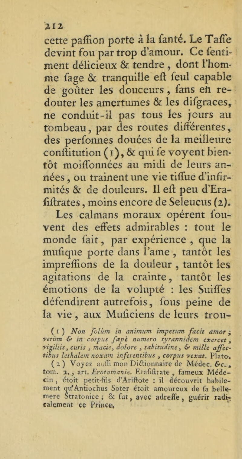 cette paffion porte à la fan té. Le Tafîe devint fou par trop d’amour. Ce fenli- ment délicieux & tendre , dont l’hom- me fage & tranquille eft feul capable de goûter les douceurs, fans eh re- douter les amertumes & les difgraces, ne conduit-il pas tous les jours au tombeau, par des routes différentes, des perfonnes douées de la meilleure conftitution ( t) , & qui fe voyent bien- tôt moiffonnées au midi de leurs an- nées , ou trainent une vie tiffue d'infir- mités & de douleurs. Il eff peu d’Era- fiffrates, moins encore de Seleucus (2). Les caïmans moraux opèrent fou- vent des effets admirables : tout le monde fait, par expérience , que la mufique porte dans lame , tantôt les impreflions de la douleur , tantôt les agitations de la crainte, tantôt les émotions de la volupté : les Suiffes défendirent autrefois, fous peine de la vie, aux Muûciens de leurs trou- ( 1 ) Non Jolùm in animum impetum facit amor j verùm & in corpus fiepè numéro tyrannidem cxcrcet, vieillis, curis , macie, dolore , tabitudine, & mille affcc- tibus lethalcm noxcim inferentibus , corpus vexât. Plato-. (2) Voyez auffi mon Diflionnaire de Médec. frcv, tom. 2. , Art. Erotomanie. Erafiflrate , fameux Méde- cin , étoit petit-fils d’Ariftote : il découvrit habile- ment c^u’Antiochus Soter étoit amoureux de fa belle- mere Stratonice ; & fut, avec adreffe , guérir radi- calement ce Prince,