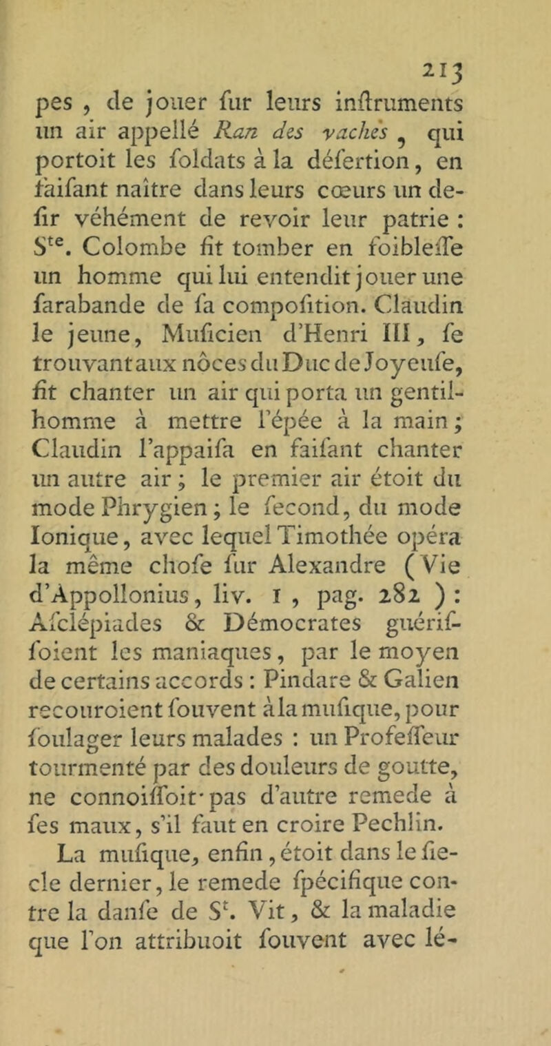 pes , de jouer fur leurs inftruments un air appellé Ran des vaches qui portoit les foldats à la défection, en taifant naître dans leurs cœurs un de- fir véhément de revoir leur patrie : Ste. Colombe fît tomber en foibleiTe un homme qui lui entendit jouer une farabande de fa compofition. Claudin le jeune, Muficien d’Henri lü, fe trouvantaux noces du Duc de Joyeufe, fit chanter un air qui porta un gentil- homme à mettre l’épée à la main ; Claudin l’appaifa en faifant chanter lin autre air ; le premier air étoit du mode Phrygien ; le fécond, du mode Ionique, avec lequel Timothée opéra la même chofe fur Alexandre ( Vie d’Appollonius, liv. I , pag. 282 ) : Âfclépiades & Démocrates guérif- foient les maniaques, par le moyen de certains accords : Pindare & Galien recouroient fouvent àla mufique, pour foulager leurs malades : un Profeffeur tourmenté par des douleurs de goutte, ne connoiffoif pas d’autre remede à fes maux, s’il faut en croire Pechlin. La mufique, enfin , étoit dans le fie- cle dernier, le remede fpécifique con- tre la danfe de S£. Vit, & la maladie que l’on attribuoit fouvent avec lé-