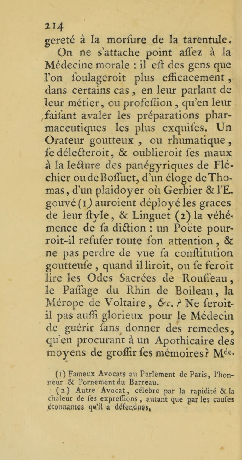 gereté à la morfure de la tarentule. On ne s’attache point allez à la Médecine morale : il elt des gens que l’on foulageroit plus efficacement, dans certains cas , en leur parlant de leur métier, ou profeffion , qu’en leur faifant avaler les préparations phar- maceutiques les plus exquifes. Un Orateur goutteux , ou rhumatique , le déletteroit, & oublieroit Tes maux à la le dure des panégyriques de Flé- chier oudeBoffuet, d’un éloge de Tho- mas, d’un plaidoyer où Gerbier & l’E. gouvé ( I) auroient déployé les grâces de leur ftyle, & Linguet (2) la véhé- mence de fa di&ion : un Poète pour- roit-il refufer toute fon attention, & ne pas perdre de vue fa conllitution goutteufe , quand illiroit, ou fe feroit lire les Odes Sacrées de Roulieau, le Palfage du Pvhin de Boileau, la Mérope de Voltaire , &c. ? Ne feroit- il pas auffi glorieux pour le Médecin de guérir fans donner des remedes, qu’en procurant à un Apothicaire des moyens de groffir fes mémoires? Mde* (j) Fameux Avocats au Parlement de Paris, l’hon- neur & l’ornement du Barreau. (2) Autre Avocat, célébré par la rapidité & la chaleur de fes exprelïions, autant que par les caufes étonnantes qw’il a défendues,