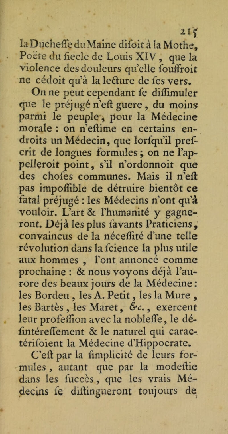 2I? laDuchefle du Maine difoit à îa Mothe, Poète du liecle de Louis XIV, que la violence des douleurs qu’elle fouffroit ne cédoit qu’à la lecture de Tes vers. On ne peut cependant fe diffimuler que le préj ugé n’eft guere , du moins parmi le peuple** pour la Médecine morale : on n’eftime en certains en- droits un Médecin, que lorfqu’il pref- crit de longues formules ; on ne l’ap- pelleroit point, s’il n’ordonnoit que des chofes communes. Mais il n’efl pas impoflible de détruire bientôt ce fatal préjugé : les Médecins n’ont qu’à vouloir. L’art & l’humanité y gagne- ront. Déjà les plus lavants Praticiens, convaincus de la néceflité d’une telle révolution dans la fcience la plus utile aux hommes , l’ont, annoncé comme prochaine : & nous voyons déjà l’au- rore des beaux jours de la Médecine : les Bordeu , les A. Petit, les la Mure , les Bartès , les Maret, &c., exercent leur profelîion avec la noblelfe, le dé- fintéredement & le naturel qui carac- térisaient la Médecine d’Hippocrate. C’eft par la limplicité de leurs for- mules , autant que par la modeftie dans les Succès, que les vrais Mé- decins fe diltingueront toujours de