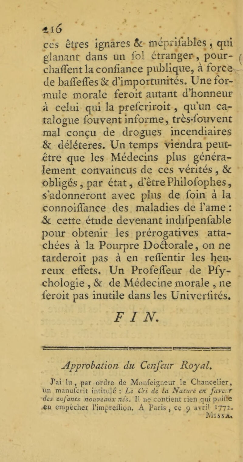 ces êtres ignares & méprisables , qui glanant dans un fol étranger, pour- ( chaffent la confiance publique, à force ' de baffeffes & d’importunités. Une for- mule morale feroit autant d’honneur à celui qui la prelcriroit, qu’un ca- talogue fouvent informe, très-fouvent mal conçu de drogues incendiaires & délétères. Un temps viendra peut- être que les Médecins plus généra- lement convaincus de ces vérités , & obligés, par état, d’êtrePhiloiophes, s’adonneront avec plus de foin à la connoiffance des maladies de l’ame : & cette étude devenant indifpenfable pour obtenir les prérogatives atta- chées à la Pourpre Do&orale, on ne tarderoit pas à en reffentir les heu- reux effets. Un Profeffeur de Pfy- chologie , & de Médecine morale , ne feroit pas inutile dans les Univerlités. FIN. Approbation du Ccnfcur Royal. J’ai lu, par ordre de Monfeigneur le Chancelier, un manufcrit intitulé : Le Cri de la Nature en faveur des enfants nouveaux nés. I! ne contient rien qui puiite en empêcher l’impreÛion. A Paris , ce 9 avril 1772. Missa.