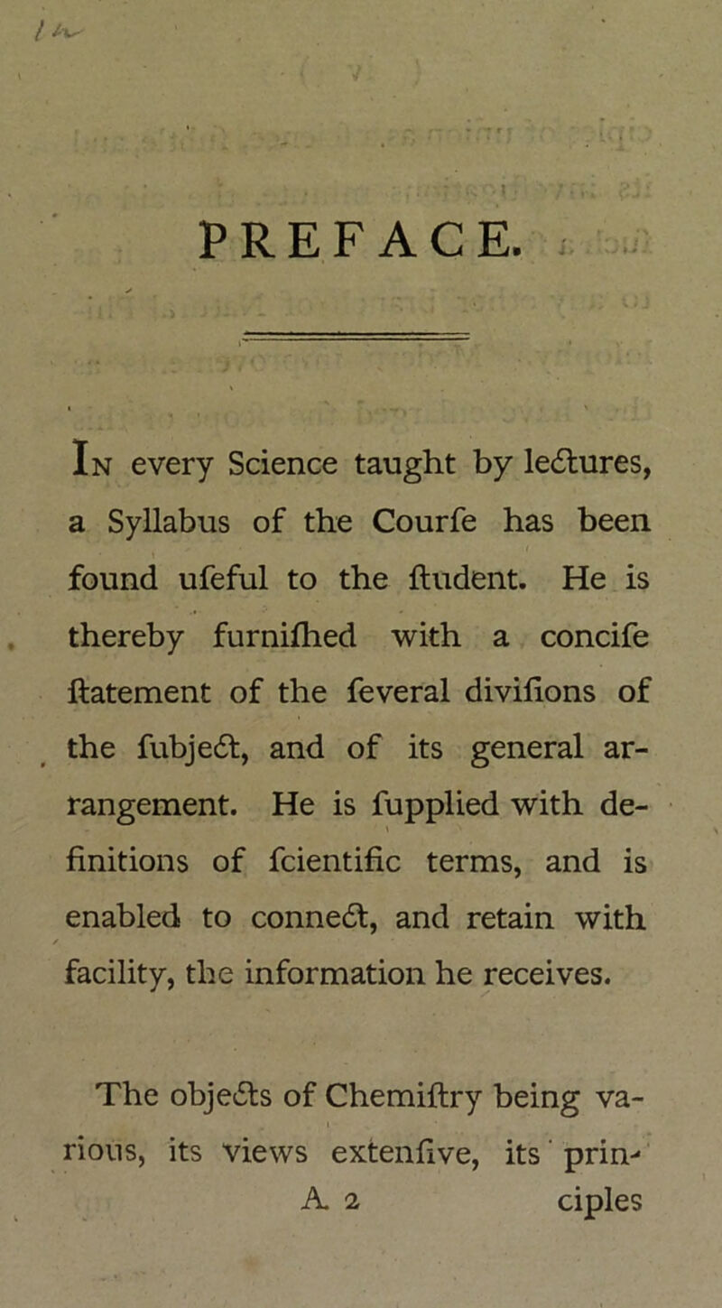 / t • ! ' > ' * » r. . ,■ r, t ify’O | j g;; PREFACE. In every Science taught by lectures, a Syllabus of the Courfe has been found ufeful to the ftudent. He is thereby furnilhed with a concife ftatement of the feveral divifions of the fubje£f, and of its general ar- rangement. He is fupplied with de- finitions of fcientific terms, and is enabled to connect, and retain with ✓ facility, the information he receives. The objects of Chemiftry being va- rious, its views extenfive, its prim A 2 ciples