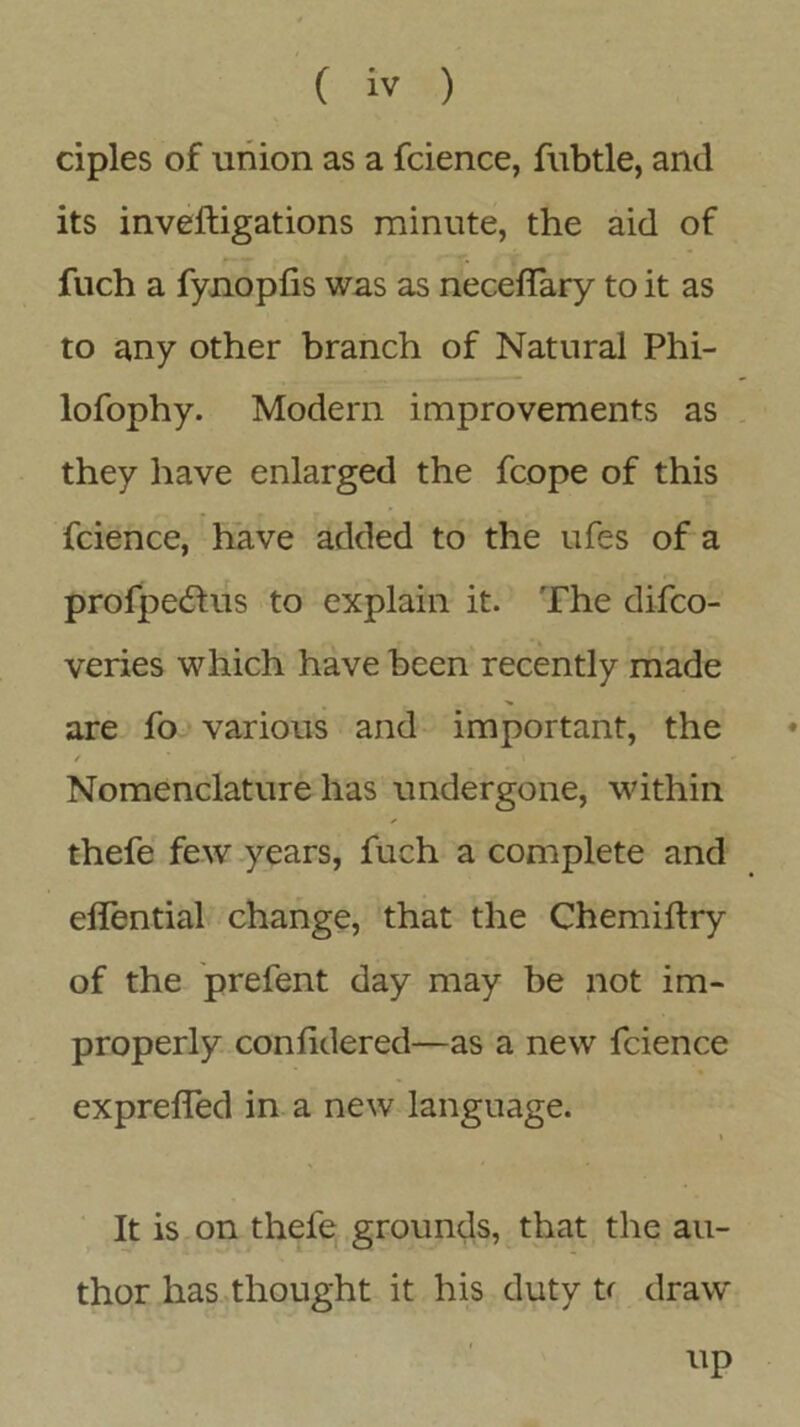 ciples of union as a fcience, fubtle, and its inveftigations minute, the aid of fuch a fynopfis was as neceflary to it as to any other branch of Natural Phi- lofophy. Modern improvements as they have enlarged the fcope of this fcience, have added to the ufes of a profpe&us to explain it. The difco- veries which have been recently made are fo various and important, the / i Nomenclature has undergone, within thefe few years, fuch a complete and effential change, that the Chemiftry of the prefent day may be not im- properly conlidered—as a new fcience exprelfed in a new language. It is on thefe grounds, that the au- thor has thought it his duty ti draw up