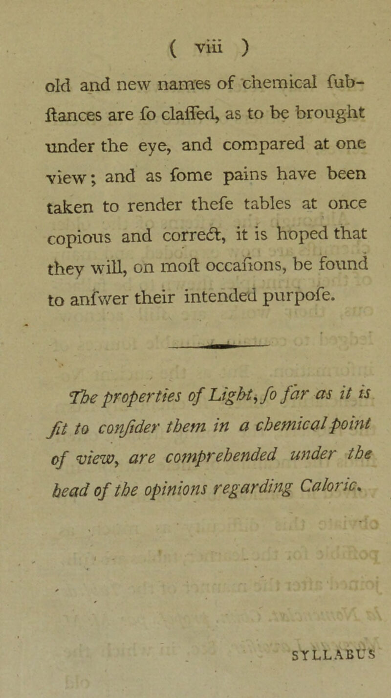 ( via ) old and new names of chemical fub- llances are fo claffed, as to be brought under the eye, and compared at one view; and as fome pains have been taken to render thefe tables at once copious and correct, it is hoped that they will, on moft occahons, be found to anfwer their intended purpofe. The properties of Light, fo far as it is fit to confider them in a chemical point of view, are cofnprebended under the head of the opinions regarding Caloric. f SYLLABUS