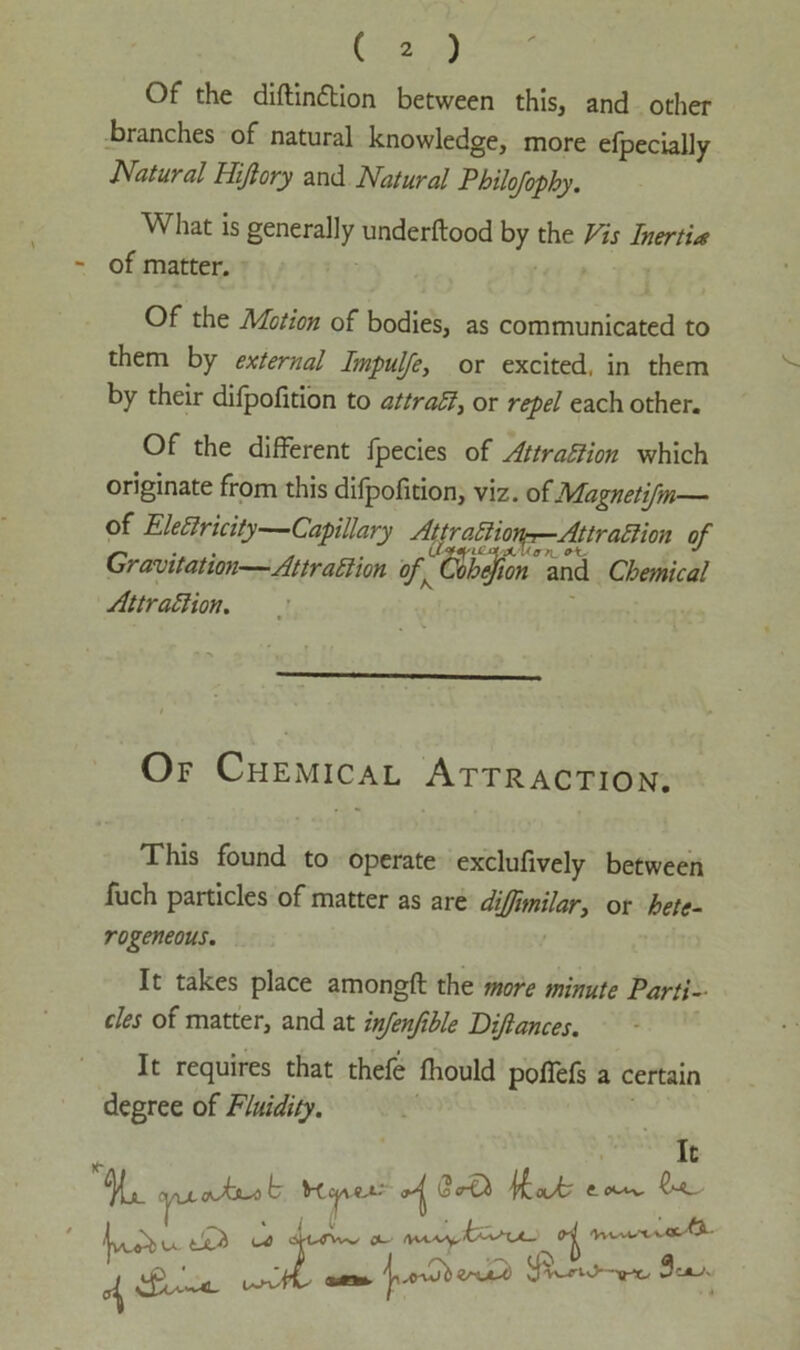 Of the diflindlion between this, and other branches of natural knowledge, more efpecially Natural Hijlory and Natural Philofophy. What is generally underftood by the Vis Inertia ~ of matter. Of the Motion of bodies, as communicated to them by external Impulfe, or excited, in them by their dilpofition to attract, or repel each other. Of the different fpecies of Attrallion which originate from this dilpofition, viz. oi Magnetifm— of Electricity—Capillary Attraction^-Attraction of Gravitation—Attraction of^Coh^on and Chemical Attraction. Of Chemical Attraction. This found to operate exclufively between fuch particles of matter as are dijfnnilar} or hete- rogeneous. It takes place amongft the more minute Parti- cles of matter, and at infenfible Dijlances. It requires that thefe fliould poffefs a certain degree of Fluidity.