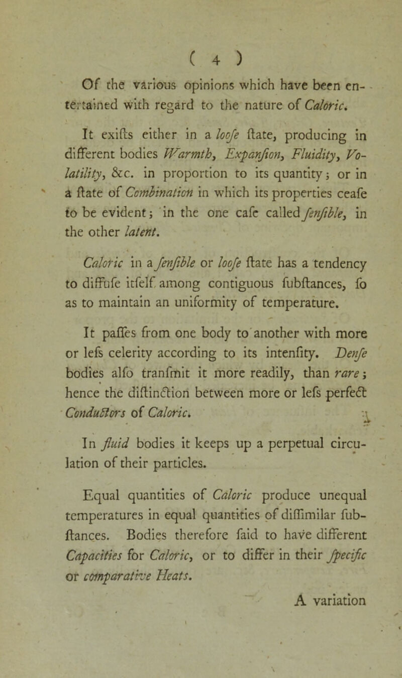 Of the various opinions which have been en- tertained with regard to the nature of Caloric. It exifts either in a looje date, producing in different bodies Warmth, Expanfion, Fluidity, Vo- latility, &c. in proportion to its quantity; or in s a ftate of Combination in which its properties ceafe to be evident; in the one cafe called Jenfible, in the other latent. Caloric in a Jenfible or looje ftate has a tendency to diffufe itfelf among contiguous fubftances, fo as to maintain an uniformity of temperature. It pafies from one body to another with more or lefs celerity according to its intenfity. Benfe bodies alfo tranfmit it more readily, than rare; hence the diftindtion between more or lefs perfedt Conductors of Caloric. In fluid bodies it keeps up a perpetual circu- lation of their particles. Equal quantities of Caloric produce unequal temperatures in equal quantities of diffimilar fub- ftances. Bodies therefore faid to have different Capacities for Caloric, or to differ in their Jpecific or comparative Heats. A variation