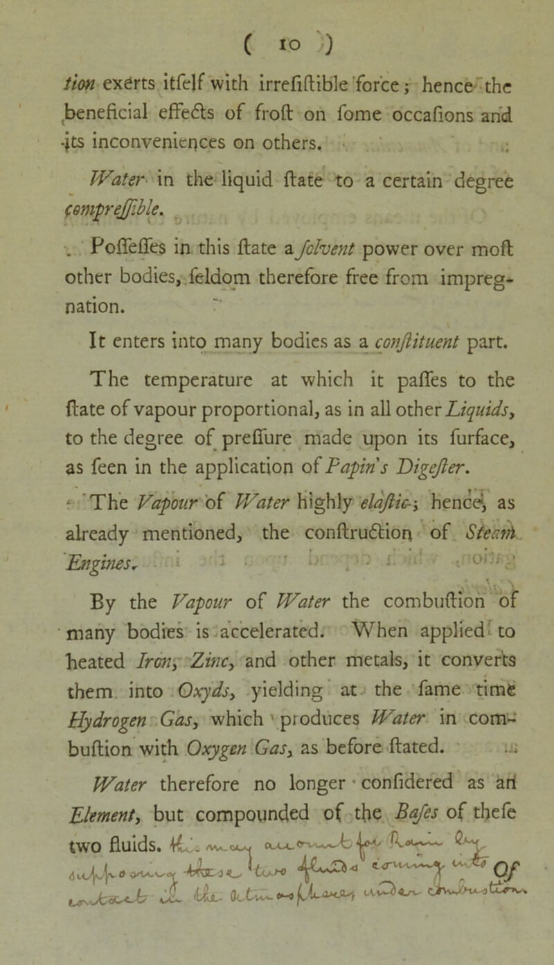 C to ;) lion exerts itfelf with irrefiftible force; hence the beneficial effedls of froft on fome occafions and -jts inconveniences on others. Water in the liquid ftate to a certain degree femprejjible. . Poffeffes in this ftate aJolvent power over moft other bodies, feldom therefore free from impreg- nation. It enters into many bodies as a conjlituent part. The temperature at which it pafles to the ftate of vapour proportional, as in all other Liquids, to the degree of prefiure made upon its furface, as feen in the application of Fapins Digejler. f The Vapour of Water highly elajlic--, hence1, as already mentioned, the conftrudtion of Sfeath Engines, , Au \ By the Vapour of Water the combuftion of many bodies is accelerated. When applied to heated Iren, Zinc, and other metals, it converts them into Oxyds, yielding at the fame time Hydrogen Gas, which produces Water in com- buftion with Oxygen Gas, as before ftated. Water therefore no longer • confidered as ari Element, but compounded of the Bafes of thefe two fluids. 4L\ n^ Q'-y <u4.f ™ Of