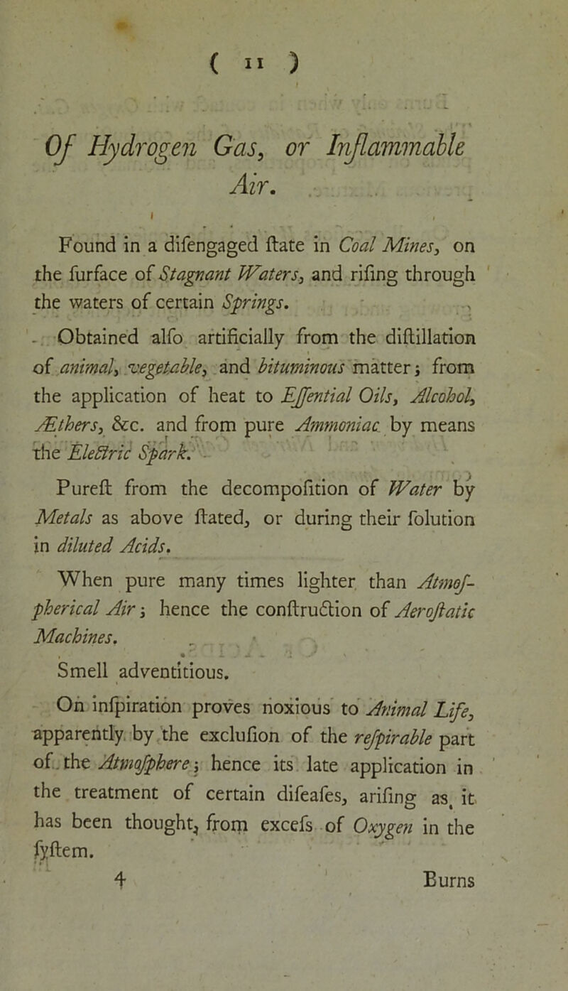 Of Hydrogen Gas, or Inflammable Air. i , Found in a difengaged Fate in Coal Mines, on the furface of Stagnant Waters, and rifing through the waters of certain Springs. Obtained alfo artificially from the diFillation of animal, vegetable, and bituminous matter; from the application of heat to EJfential Oils, Alcohol, Withers, &c. and from pure Ammoniac by means the Electric Spark. PureF from the decompofition of Water by Metals as above Fated, or during their folution in diluted Acids. When pure many times lighter than Atmos- pherical Air ■, hence the conFru&ion of Aerojlatic Machines. , • i. ~ '’2 ' Smell adventitious. On infpiration proves noxious to Animal Life, apparently by the exclufion of the rejpirable part of tht Atmofphere ■, hence its late application in the treatment of certain difeafes, arifing as, it has been thought^ from excefs of Oxygen in the fyftem. 4 Burns