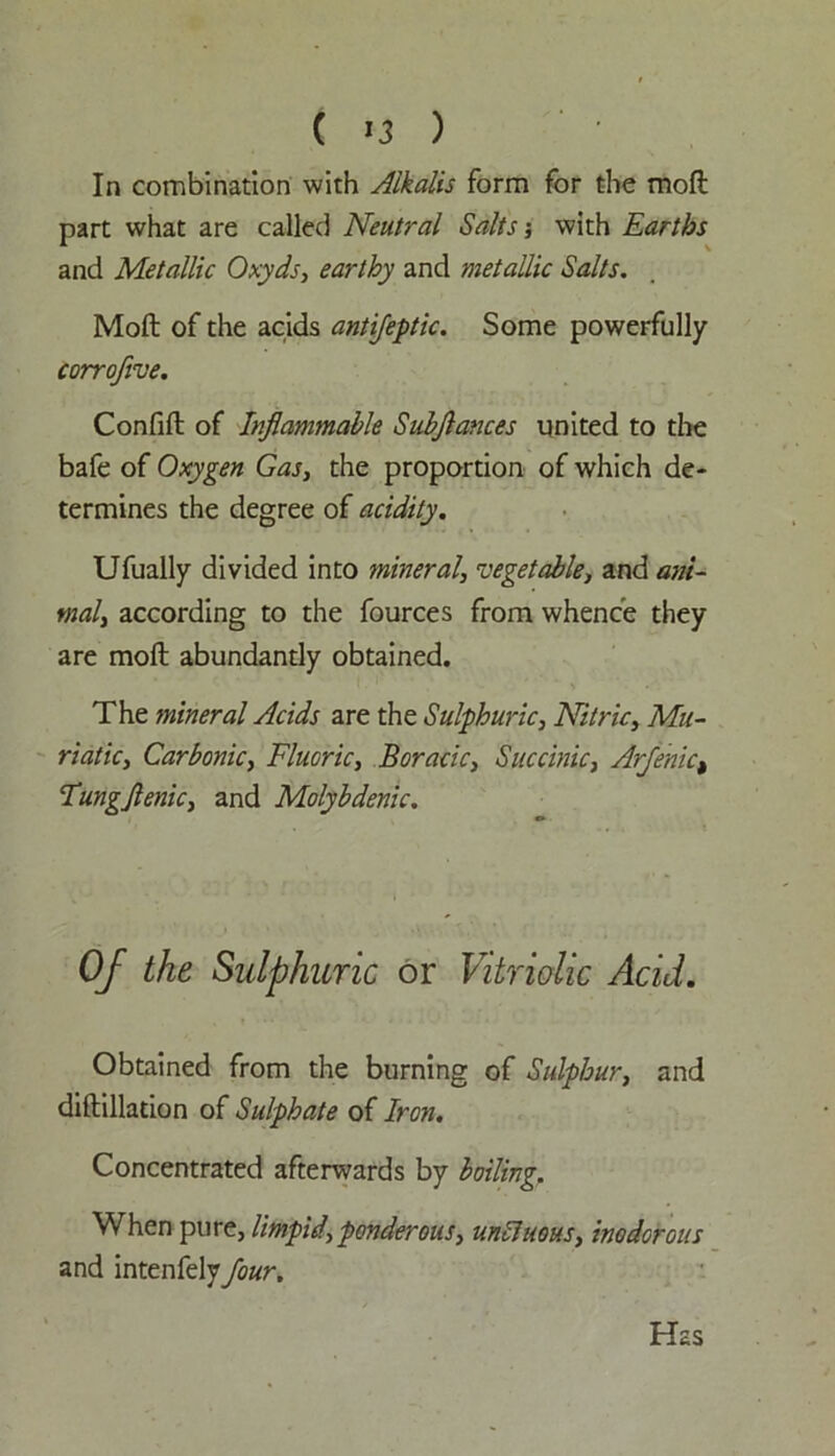 ( *3 ) In combination with Alkalis form for the moft part what are called Neutral Salts; with Earths and Metallic Oxyds, earthy and metallic Salts. Moft of the acids antifeptic. Some powerfully corroflve. Confift of Inflammable Subflances united to the bafe of Oxygen Gas, the proportion of which de- termines the degree of acidity. Ufually divided into mineral, vegetable, and ani- mal, according to the fources from whence they are moft abundantly obtained. The mineral Acids are the Sulphuric, Nitric, Mu- riatic, Carbonic, Fluoric, Boracic, Succinic, Arfenict Tungflenic, and Molybdenic. Of the Sulphuric or Vitriolic Acid. Obtained from the burning of Sulphur, and diftillation of Sulphate of Iron. Concentrated afterwards by boiling. When pure, limpid,ponderous, unCluous, inodorous and intenfely four. Has