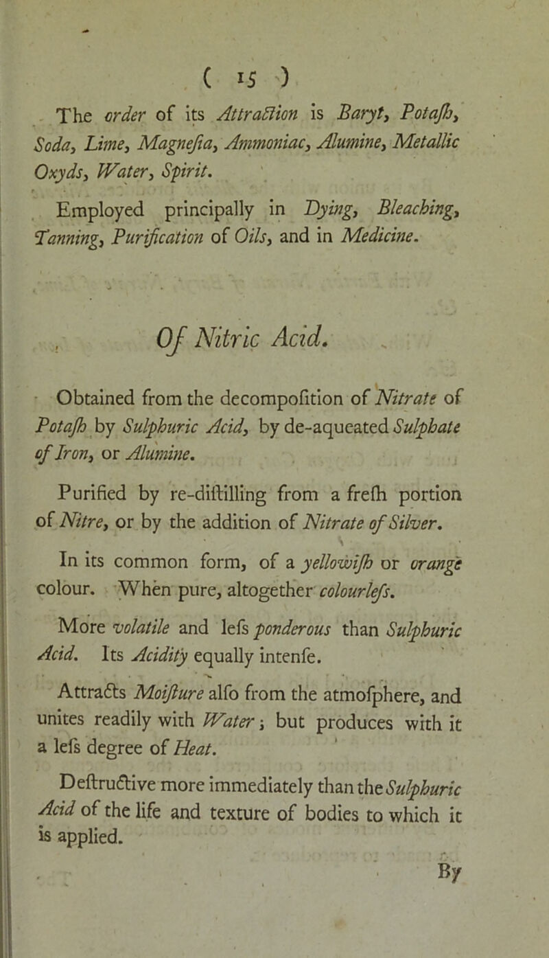 The order of its Attraction is Baryt, Potafij, Soda, Lime, Magnefia, Ammoniac, Alumine, Metallic Oxyds, Water, Sprit. Employed principally in Lying, Bleaching, Tsinning, Purification of Oils, and in Medicine. , Of Nitric Acid. Obtained from the decompofition of Nitrate of Potajh by Sulphuric Acid, by de-aqueated Sulphate of Iron, or Alumine. Purified by re-diftilling from a frelh portion of Nitre, or by the addition of Nitrate of Silver. In its common form, of a yellowifh or orange colour. When pure, altogether colourlefs. More volatile and lefs ponderous than Sulphuric Acid. Its Acidity equally intenfe. Attratts Moifture alfo from the atmofphere, and unites readily with Water but produces with it a lefs degree of Heat. Deftru&ive more immediately thanthtSulphuric Acid of the life and texture of bodies to which it is applied. * . ' • > c\j ' : c- . By