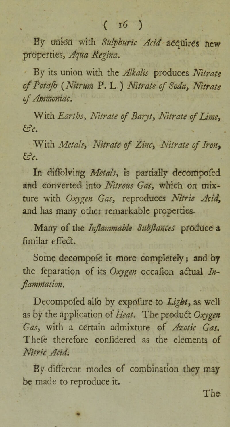 By union with Sulphuric Acid acquires new properties, Aqua Regina. By its union with the Alkalis produces Nitrate of Potafh {Nitrum P. L ) Nitrate of Soda, Nitrate of Ammoniac. With Earths, Nitrate of Baryt, Nitrate of Lime, &c. With Metals, Nitrate of Zinc, Nitrate of Iron, &c. In diffolvirtg Metals, is partially decompofed and converted into Nitrous Gas, which on mix- ture with Oxygen Gas, reproduces Nitric Acid, and has many other remarkable properties. Many of the Inflammable SubflanceS produce a fimilar effedt. \ Some decompofe it more completely; and by the reparation of its Oxygen occafion adtual In- flammation. Decompofed alfo by exposure to Light, as well as by the application of Heat. The produdt Oxygen Gas, with a certain admixture of Azotic Gas. Thefe therefore confidered as the elements of Nitric Acid. x By different modes of combination they may be made to reproduce it. The