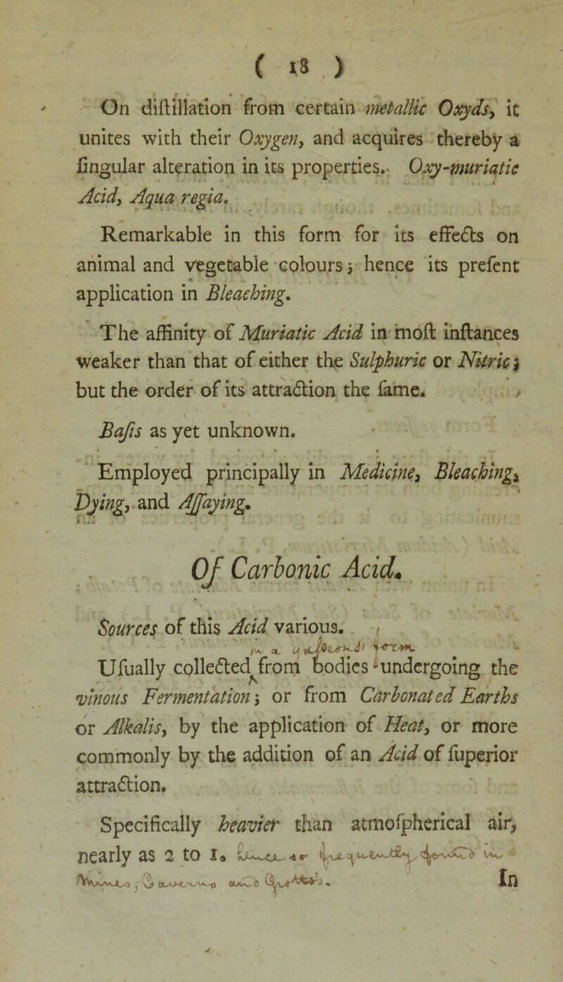 ( »8 ) On diftillation from certain metallic Oxyds, it unites with their Oxygen, and acquires thereby a lingular alteration in its properties.- Qxy-muriatic Acid, Aqua regia. Remarkable in this form for its effects on animal and vegetable colours hence its prefent application in Bleaching. The affinity of Muriatic Acid in mod inflances weaker than that of either the Sulphuric or Nitric) but the order of its attraction the lame. Bafts as yet unknown. ^ . ... ’ . T Employed principally in Medicine, Bleachingt Dying, and AJfaying, Oj Carbonic Acid. Sources of this Acid various. Ufually colleCted^from bodies-undergoing the »vinous Fermentation j or from Carbonated Earths or Alkalis, by the application of Heat, or more commonly by the addition of an Acid of fuperior attraction. Specifically heavier than atmofpherical air, nearly as 2 to i« ^ In