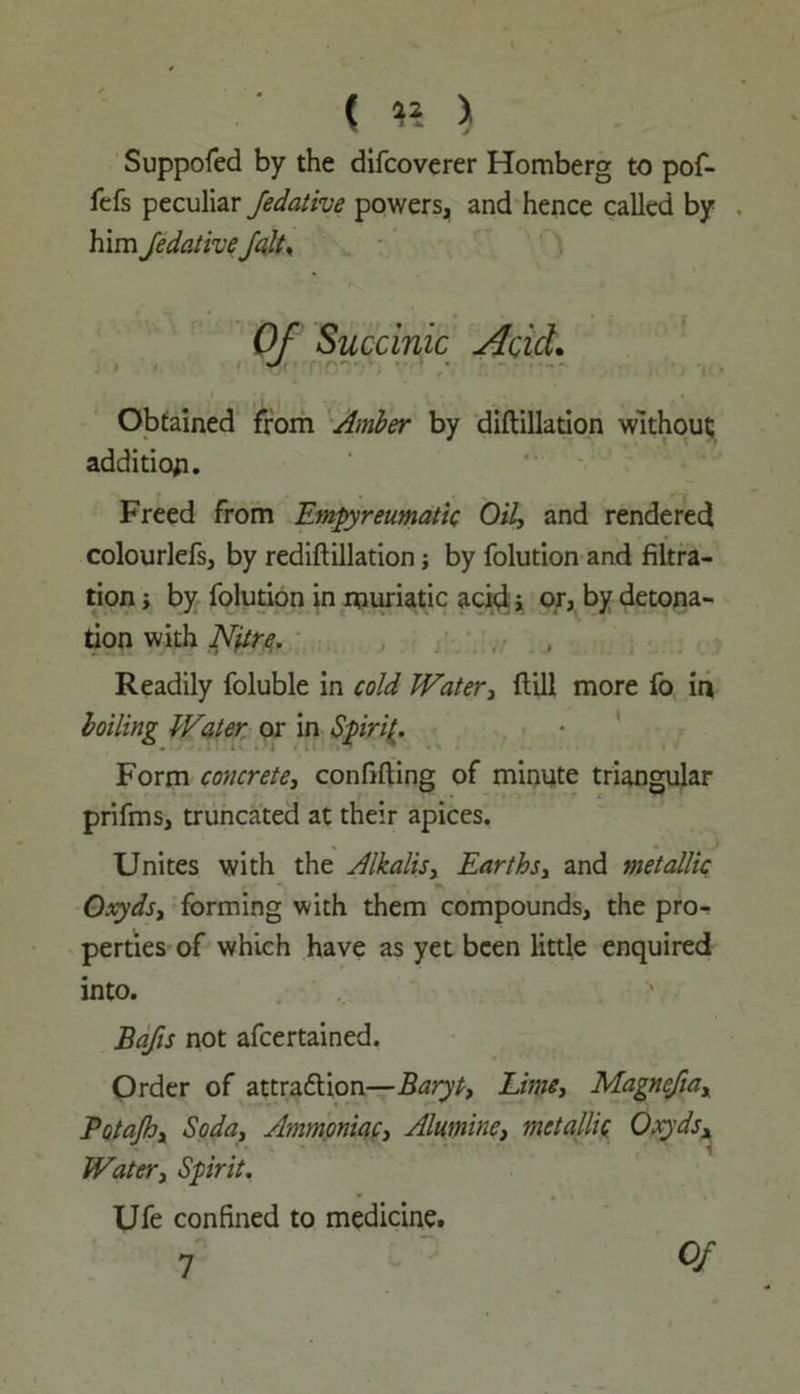 ( « > Suppofed by the difcoverer Homberg to pof- fefs peculiar fedative powers, and hence called by him Jedative Jalt% Of Succinic Acid. Obtained from Amber by diftillation without; addition. Freed from Empyreumatic Oily and rendered colourlefs, by rediftillation j by folution and filtra- tion y by folution in muriatic acid i or, by detona- tion with Nitre. Readily foluble in cold Watery flill more fo in boiling Water or in Spiri(. Form concrete3 confiding of minute triangular prifms, truncated at their apices. Unites with the Alkalis, Earthsy and metallic Oxyds, forming with them compounds, the pro- perties of which have as yet been little enquired into. Bafts not afeertained. Order of attraction—Baryt, Lime, Magnefia, Potajh, Soda, Ammoniac, Alumine, metallic Oxydsx Water, Spirit. Ufe confined to medicine. Of