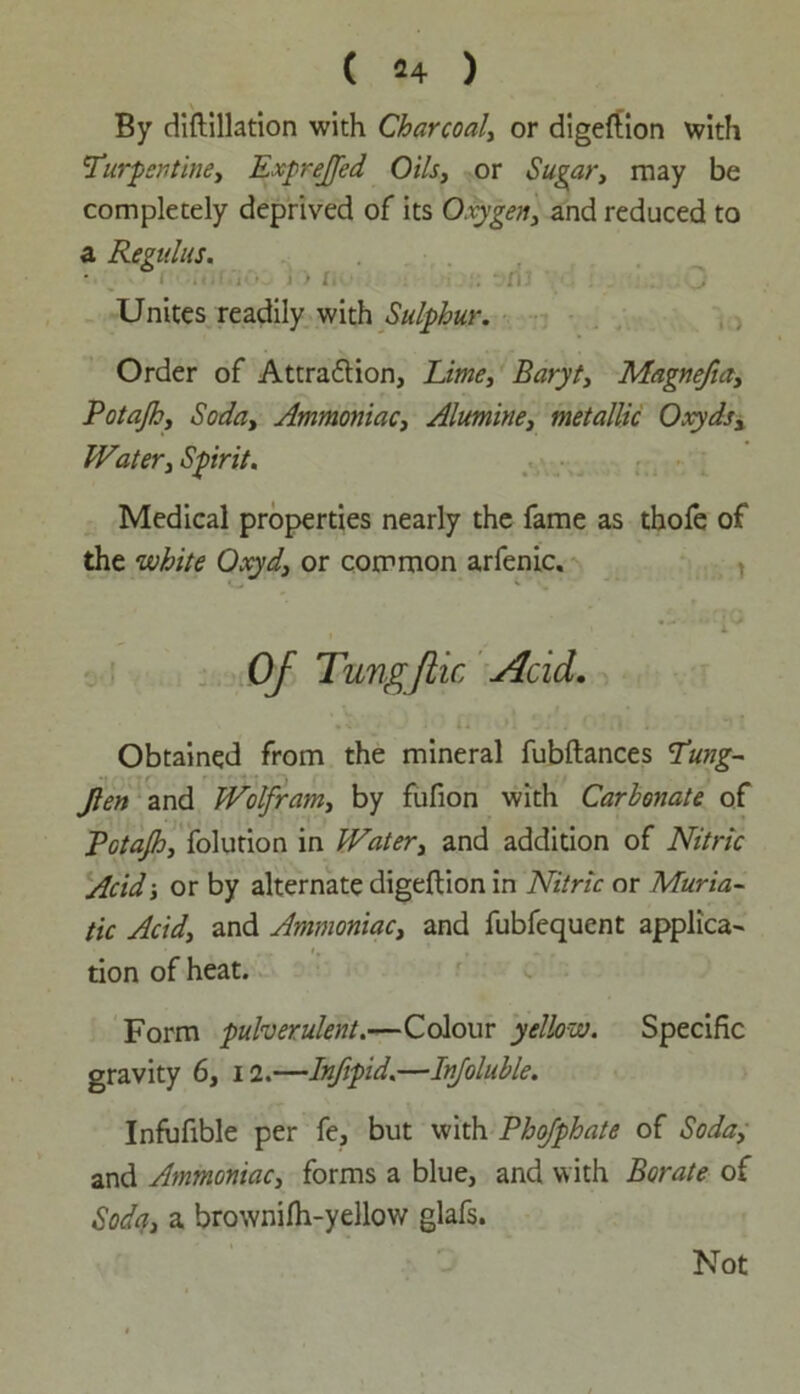 By diftillation with Charcoal, or digeftion with *Turpentine, Exprejfed Oils, or Sugar, may be completely deprived of its Oxygen, and reduced to a Re?ulus. ■ ■ ' • l : n Unites readily with Sulphur. Order of Attra&ion, Lime, Baryt, Magnefia, Potajh, Soda, Ammoniac, Alumine, metallic Oxyds, Water, Spirit. Medical properties nearly the fame as thofe of the white Oxyd, or common arfenic. Of Tungjiic Acid. Obtained from the mineral fubftances Tung- Jlen and Wolfram, by fufion with Carlonate of Potajh, folution in Water, and addition of Nitric Acid ■, or by alternate digeftion in Nitric or Muria- tic Acid, and Ammoniac, and fubfequent applica- tion of heat. Form pulverulent.—Colour yellow. Specific gravity 6, 12.—Infipid.—Injoluhle. Infufible per fe, but with Phofphate of Soda, and Ammoniac, forms a blue, and with Borate of Soda, a brownifh-yellow glafs. Not