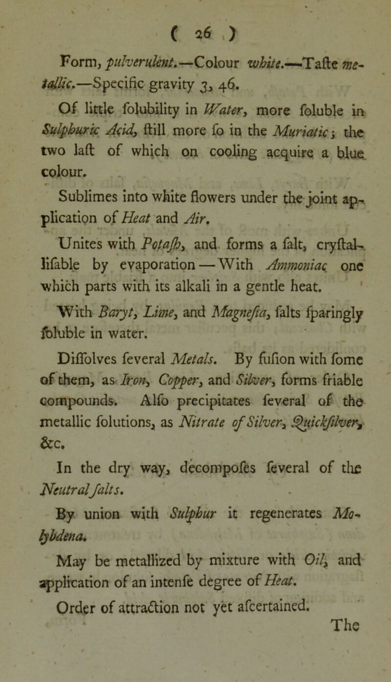 Form, pulverulent.—Colour white.—Tafte me- tallic.—Specific gravity 3, 46. Of little folubility in Water, more foluble in Sulphuric Acid, ftill more fo in the Muriatic the two Jaft of which on cooling acquire a blue colour. Sublimes into white flowers under the joint ap- plication of Heat and Air. Unites with Potajh, and forms a fait, cryflal- lifable by evaporation—With Ammoniac, one which parts with its alkali in a gentle heat. With Baryt, Lime, and Magnefta, falts fparingly Ibluble in water. Diflolves feveral Metals. By fiifion with fome of them, as Iron, Copper, and Silver, forms friable compounds. Alfo precipitates feveral of the metallic folutions, as Nitrate of Silver, Shtickfdver, &c. In the dry way, decompofes feveral of the Neutralfalts. By union with Sulphur it regenerates Mo- lyhdena. May be metallized by mixture with Oil, and application of an intenfe degree of Heat. Order of attraction not yet afeertained.